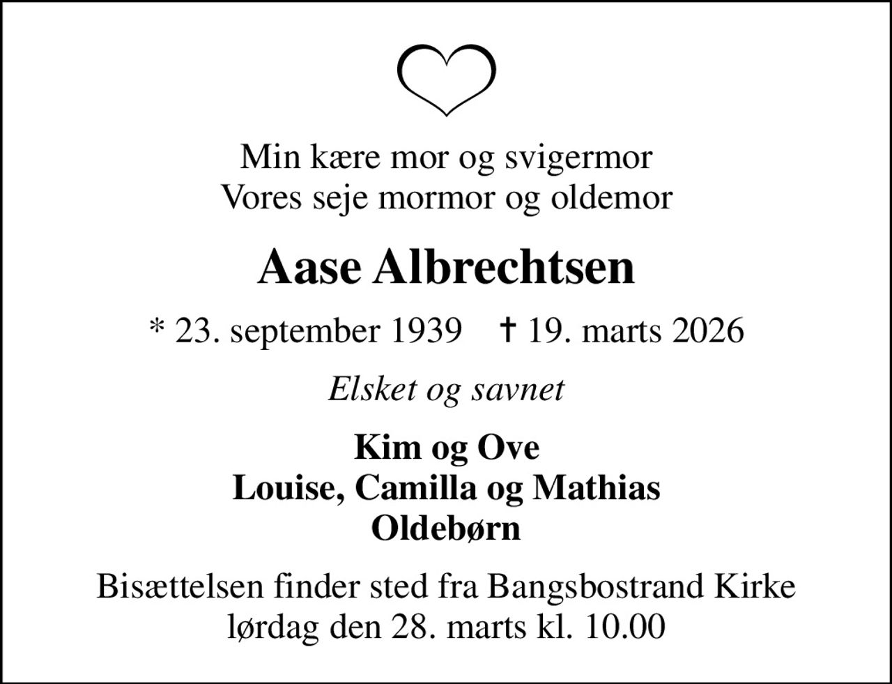 Min kære mor og svigermor Vores seje mormor og oldemor
Aase Albrechtsen
* 23. september 1939    ✝ 19. marts 2026
Elsket og savnet
Kim og Ove Louise, Camilla og Mathias Oldebørn
Bisættelsen finder sted fra Bangsbostrand Kirke  lørdag den 28. marts kl. 10.00