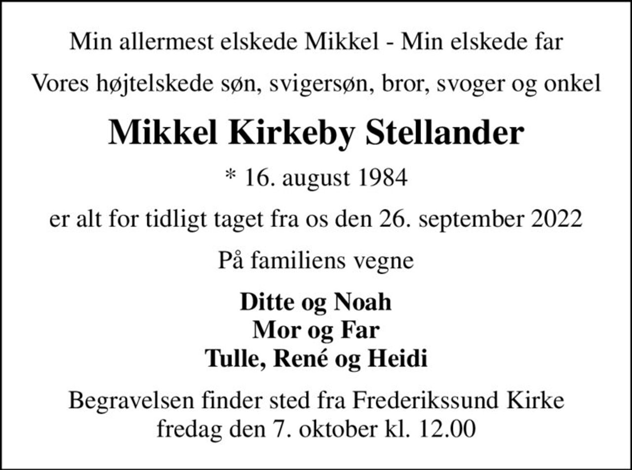 Min allermest elskede Mikkel - Min elskede far
Vores højtelskede søn, svigersøn, bror, svoger og onkel
Mikkel Kirkeby Stellander
* 16. august 1984
er alt for tidligt taget fra os den 26. september 2022
På familiens vegne
Ditte og Noah Mor og Far Tulle, René og Heidi
Begravelsen finder sted fra Frederikssund Kirke  fredag den 7. oktober kl. 12.00