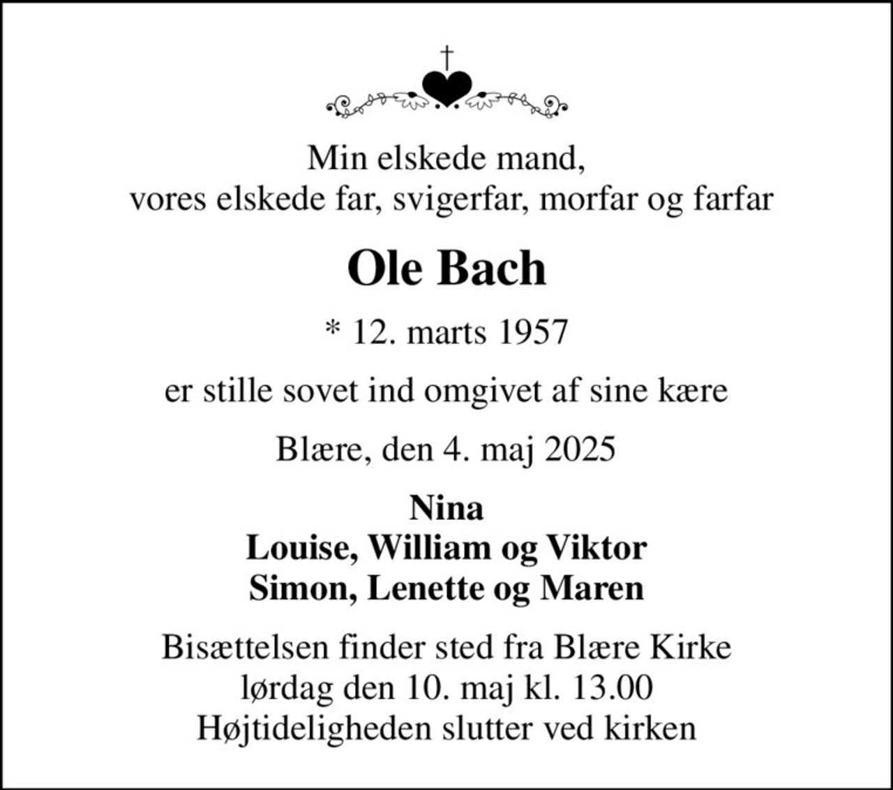 Min elskede mand,  vores elskede far, svigerfar, morfar og farfar
Ole Bach
* 12. marts 1957
er stille sovet ind omgivet af sine kære
Blære, den 4. maj 2025
Nina Louise, William og Viktor Simon, Lenette og Maren
Bisættelsen finder sted fra Blære Kirke  lørdag den 10. maj kl. 13.00  Højtideligheden slutter ved kirken