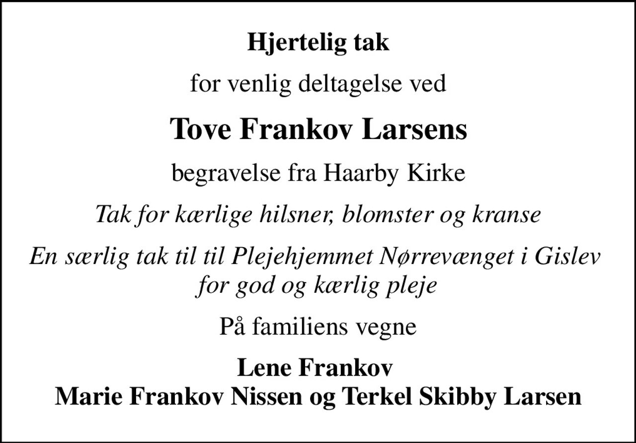 Hjertelig tak
for venlig deltagelse ved
Tove Frankov Larsens
begravelse fra Haarby Kirke
Tak for kærlige hilsner, blomster og kranse
En særlig tak til til Plejehjemmet Nørrevænget i Gislev  for god og kærlig pleje
På familiens vegne
Lene Frankov  Marie Frankov Nissen og Terkel Skibby Larsen