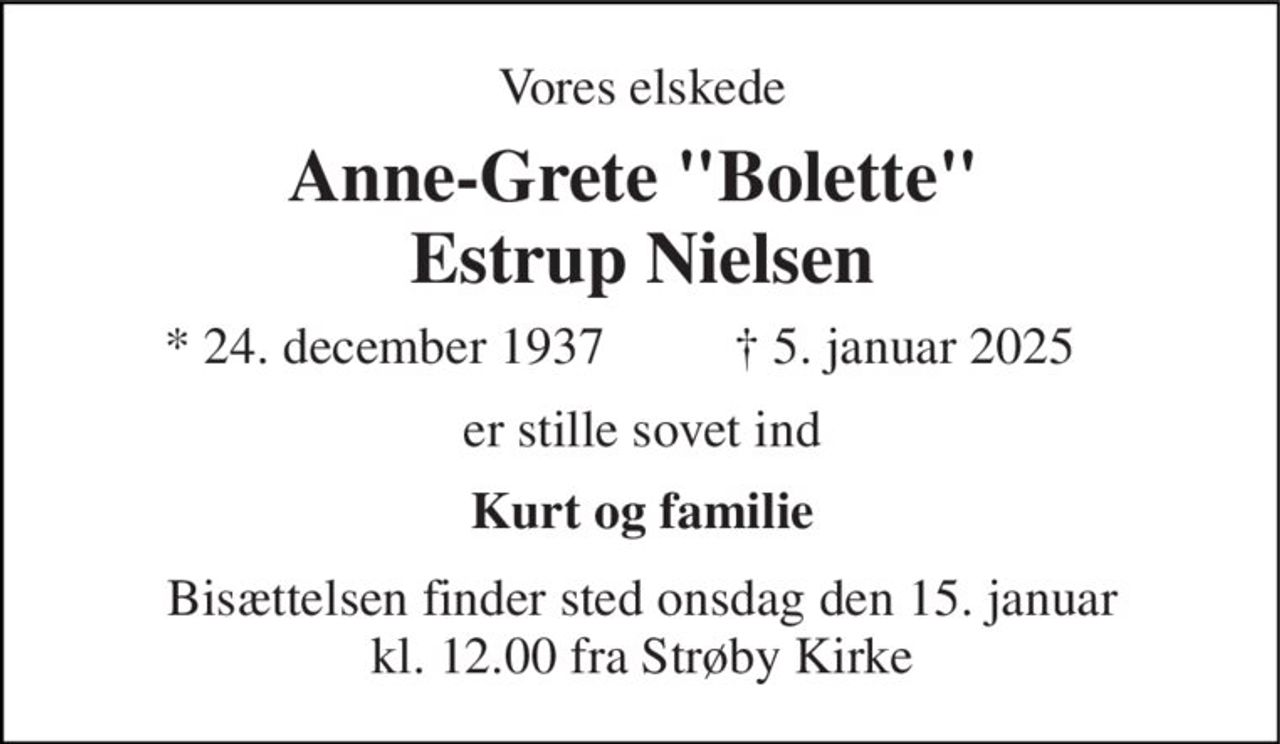 Vores elskede 
Anne-Grete "Bolette"  Estrup Nielsen 
*​ 24. december 1937 
†​ 5. januar 2025​ 
er stille sovet ind 
Kurt og familie 
Bisættelsen​ finder sted onsdag den 15. januar​ kl. 12.00 fra Strøby Kirke