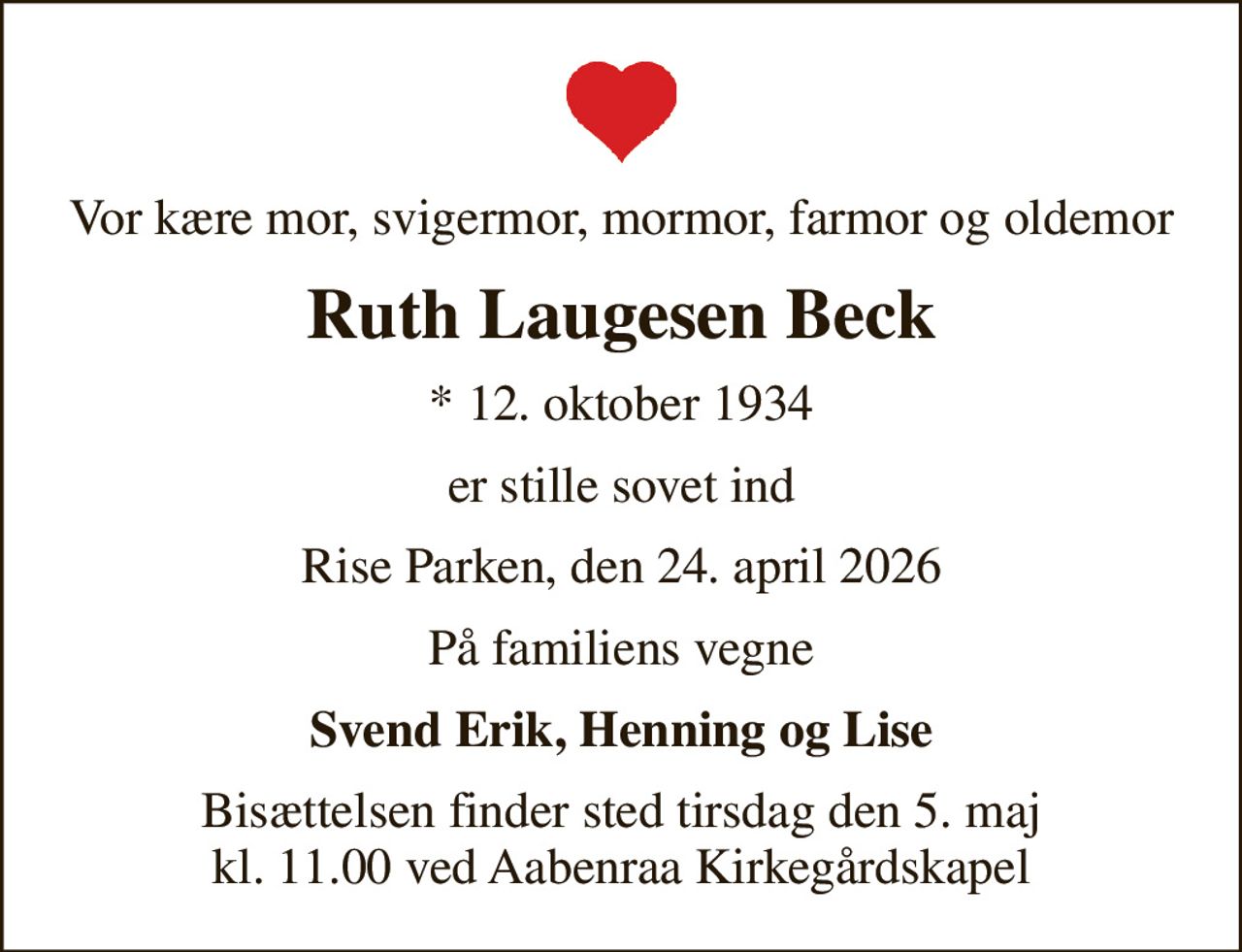 Vor kære mor, svigermor, mormor, farmor og oldemor
Ruth Laugesen Beck
* 12. oktober 1934
er stille sovet ind
Rise Parken, den 24. april 2026
På familiens vegne
Svend Erik, Henning og Lise
Bisættelsen finder sted tirsdag den 5. maj kl. 11.00 ved Aabenraa Kirkegårdskapel