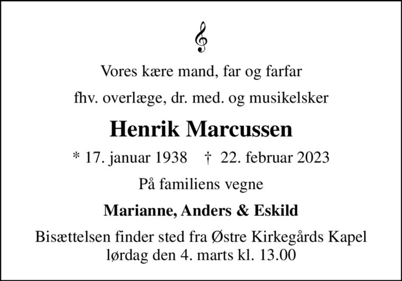 Vores kære mand, far og farfar
fhv. overlæge, dr. med. og musikelsker
Henrik Marcussen
* 17. januar 1938    ✝ 22. februar 2023
På familiens vegne
Marianne, Anders & Eskild
Bisættelsen finder sted fra Østre Kirkegårds Kapel  lørdag den 4. marts kl. 13.00