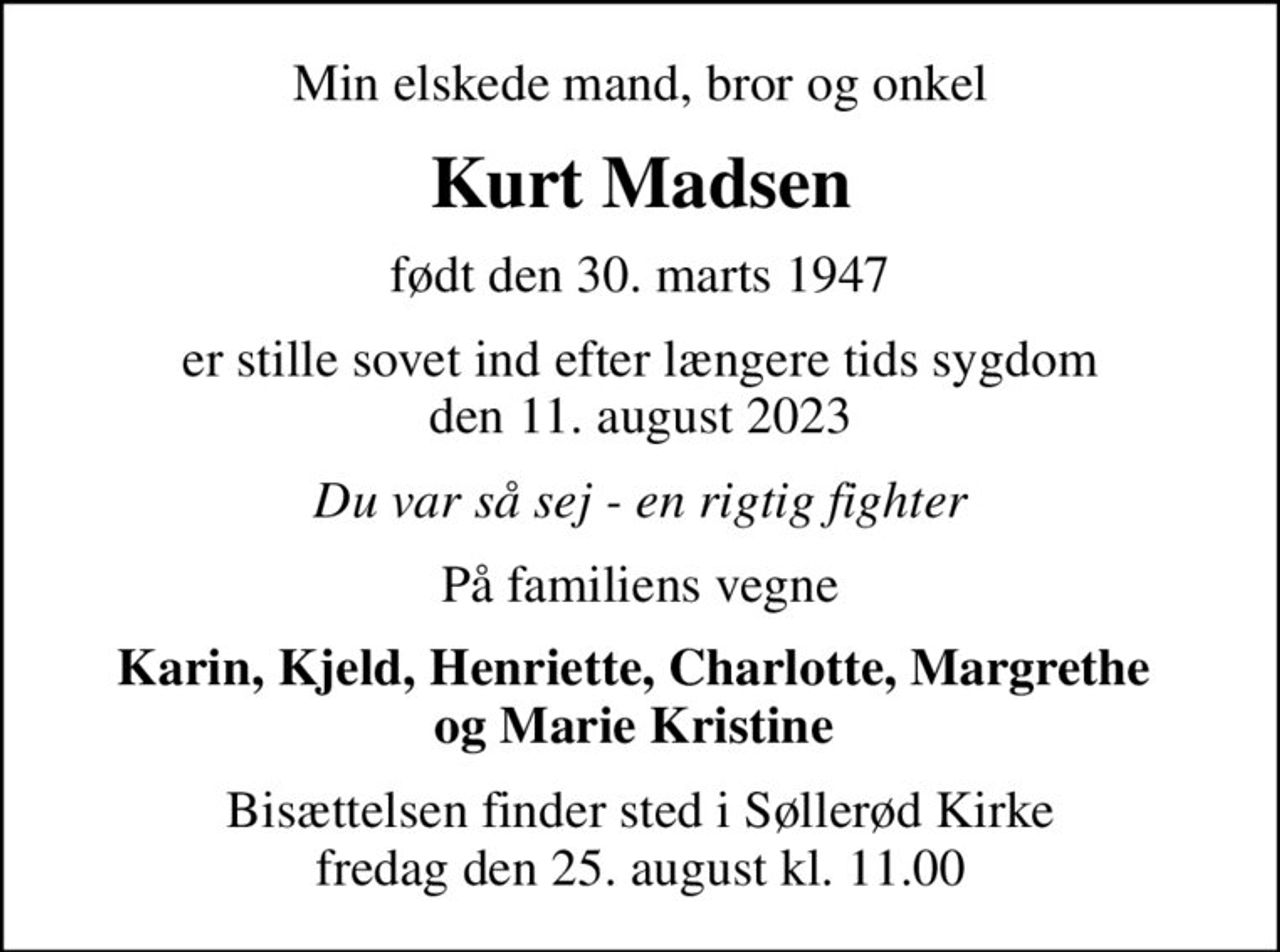 Min elskede mand, bror og onkel
Kurt Madsen
født den 30. marts 1947
er stille sovet ind efter længere tids sygdom den 11. august 2023
Du var så sej - en rigtig fighter
På familiens vegne
Karin, Kjeld, Henriette, Charlotte, Margrethe  og Marie Kristine 
Bisættelsen finder sted i Søllerød Kirke  fredag den 25. august kl. 11.00