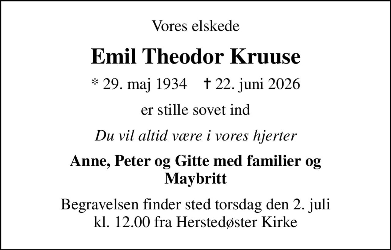 Vores elskede
Emil Theodor Kruuse
* 29. maj 1934    ✝ 22. juni 2026
er stille sovet ind
Du vil altid være i vores hjerter
Anne, Peter og Gitte med familier og Maybritt
Begravelsen finder sted torsdag den 2. juli kl. 12.00 fra Herstedøster Kirke