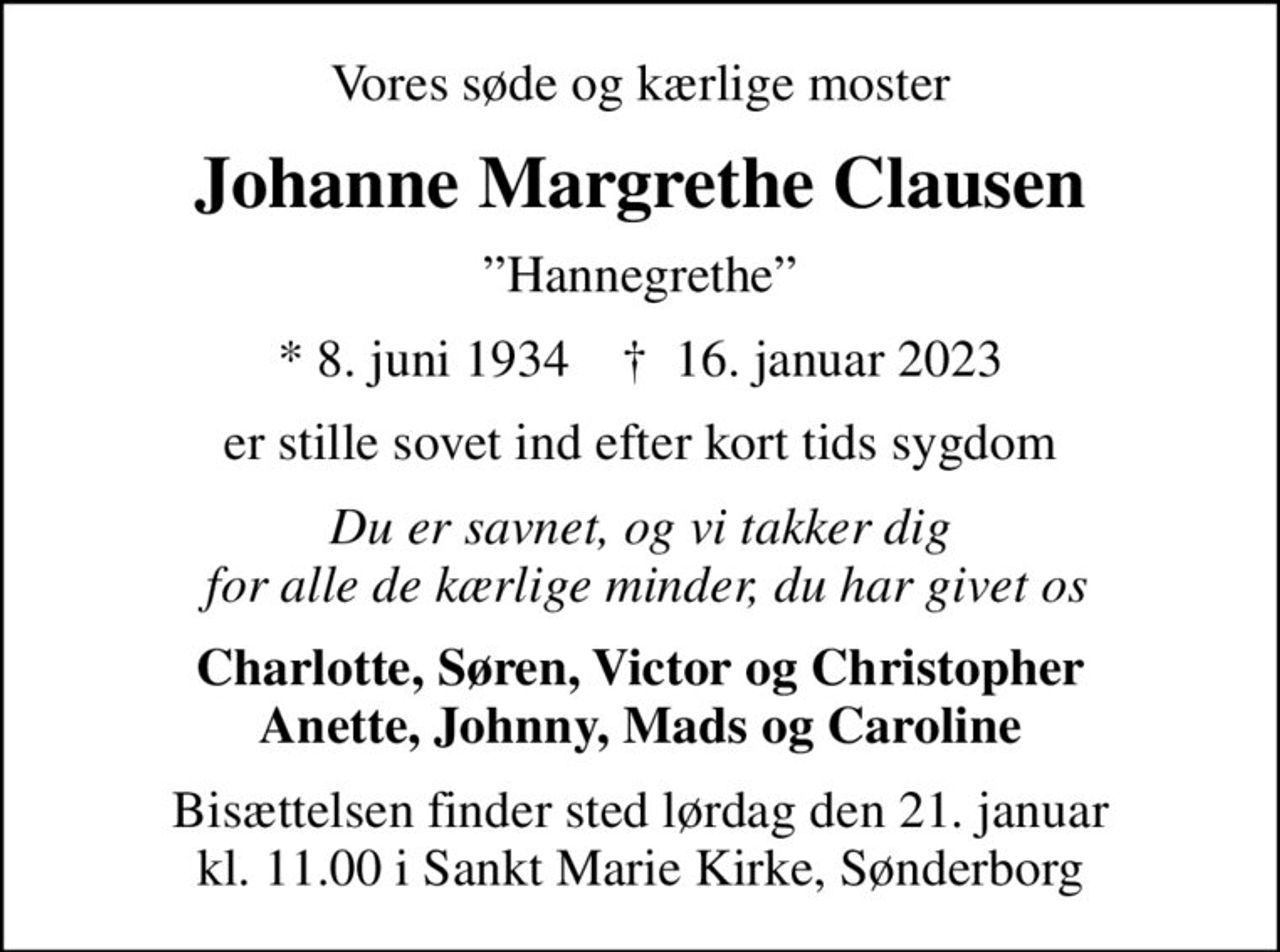 Vores søde og kærlige moster
Johanne Margrethe Clausen
Hannegrethe
* 8. juni 1934    ✝ 16. januar 2023
er stille sovet ind efter kort tids sygdom
Du er savnet, og vi takker dig  for alle de kærlige minder, du har givet os
Charlotte, Søren, Victor og Christopher Anette, Johnny, Mads og Caroline
Bisættelsen finder sted lørdag den 21. januar kl. 11.00 i Sankt Marie Kirke, Sønderborg