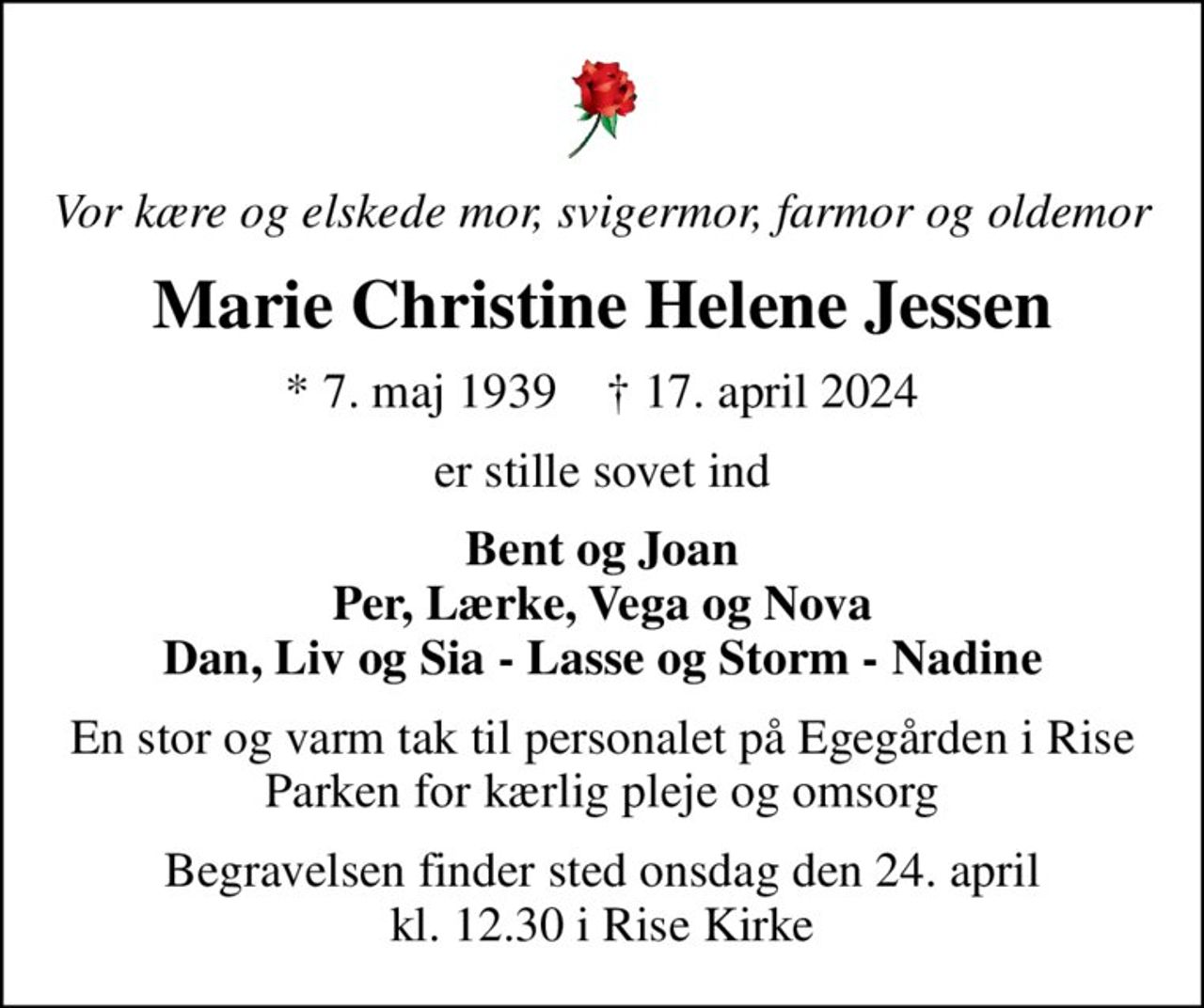 Vor kære og elskede mor, svigermor, farmor og oldemor
Marie Christine Helene Jessen
* 7. maj 1939    ✝ 17. april 2024
er stille sovet ind
Bent og Joan Per, Lærke, Vega og Nova Dan, Liv og Sia - Lasse og Storm - Nadine
En stor og varm tak til personalet på Egegården i Rise Parken for kærlig pleje og omsorg
Begravelsen finder sted onsdag den 24. april kl. 12.30 i Rise Kirke