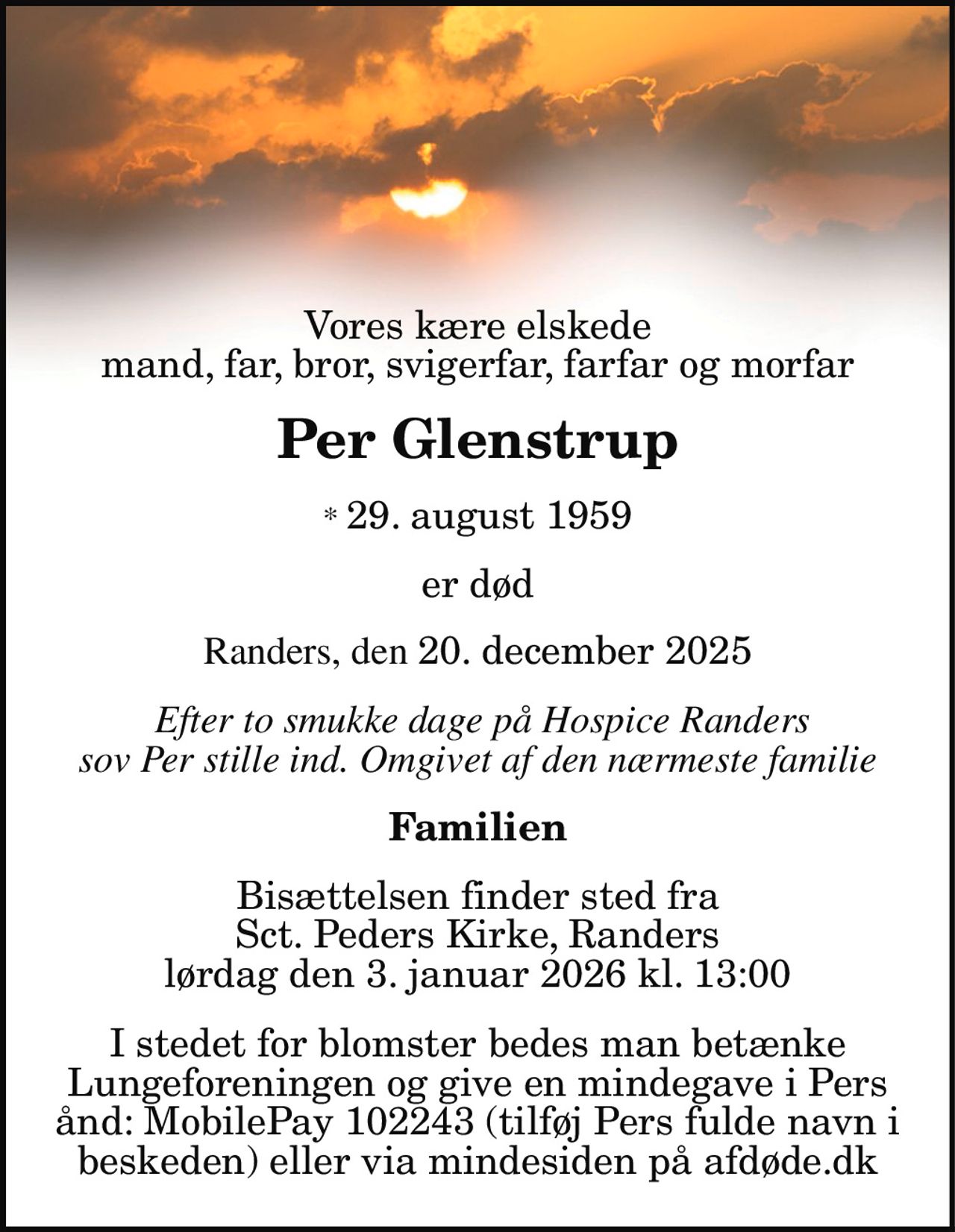 Vores kære elskede mand, far, svigerfar, farfar og morfar 
Per Glenstrup 
* 29. august 1959 
efter to smukke dage på Hospice Randers  sov Per stille ind lørdag den 20. december 2025 omgivet af den nærmeste familie 
Familien 
Bisættelsen finder sted fra Sct. Peders Kirke lørdag den 3. januar kl. 13.00 
I stedet for evt. blomster kan man betænke Lungeforeningen via mindesiden på afdøde.dk