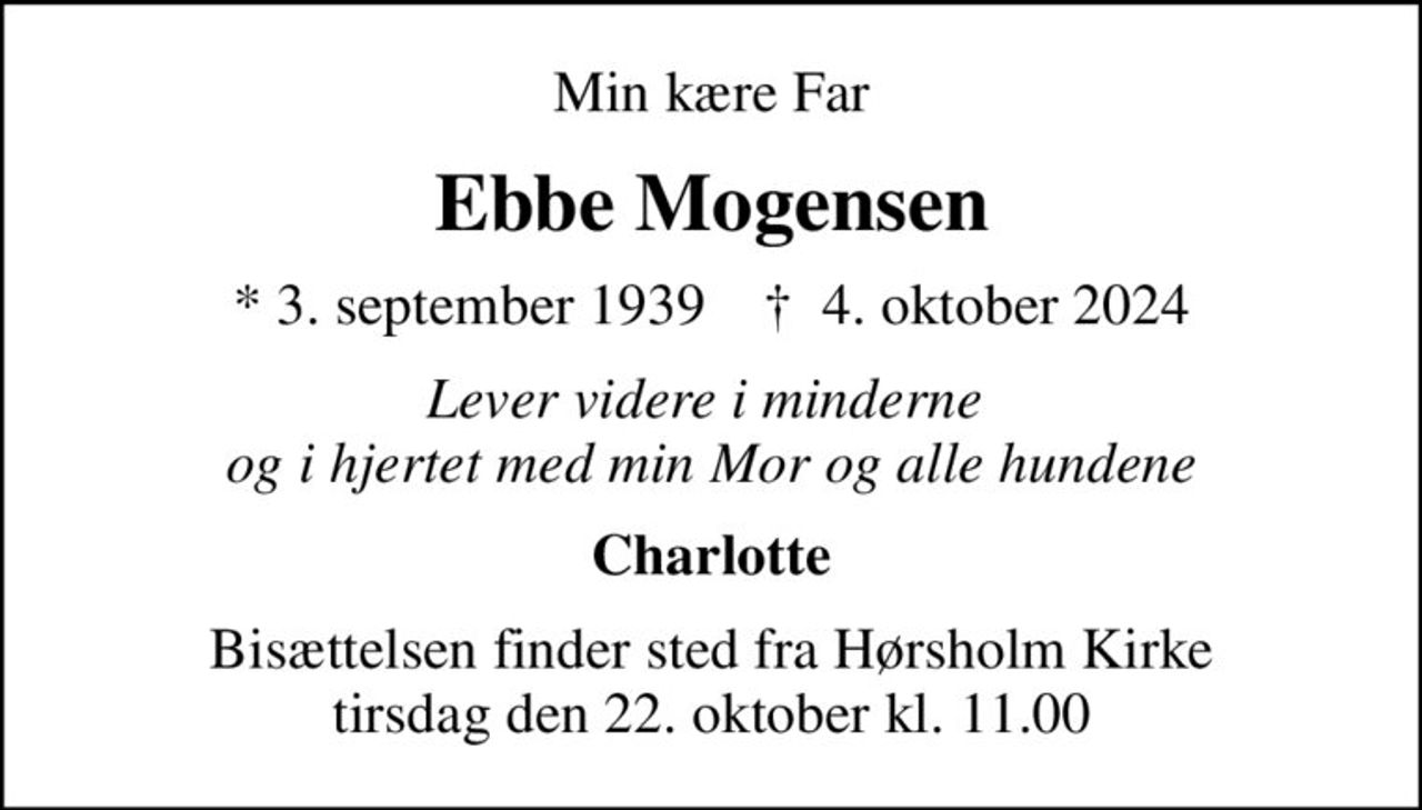Min kære Far
Ebbe Mogensen
* 3. september 1939    ✝ 4. oktober 2024
Lever videre i minderne  og i hjertet med min Mor og alle hundene
Charlotte
Bisættelsen finder sted fra Hørsholm Kirke  tirsdag den 22. oktober kl. 11.00