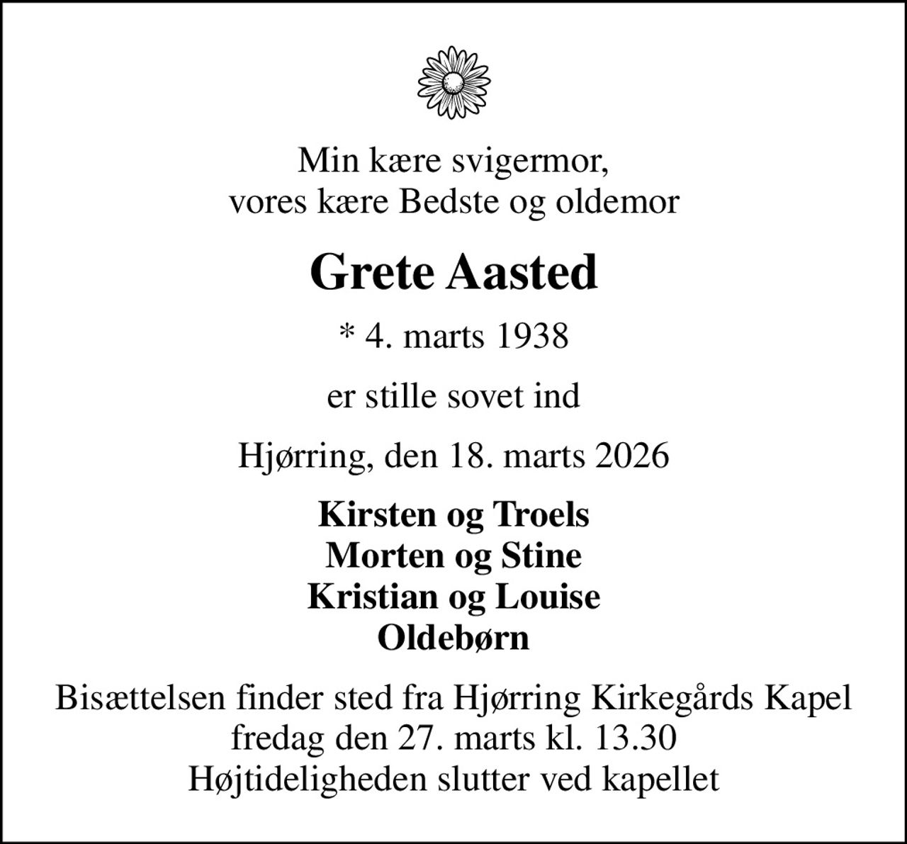 Min kære svigermor, vores kære Bedste og oldemor
Grete Aasted
* 4. marts 1938
er stille sovet ind
Hjørring, den 18. marts 2026
Kirsten og Troels Morten og Stine Kristian og Louise Oldebørn
Bisættelsen finder sted fra Hjørring Kirkegårds Kapel  fredag den 27. marts kl. 13.30  Højtideligheden slutter ved kapellet