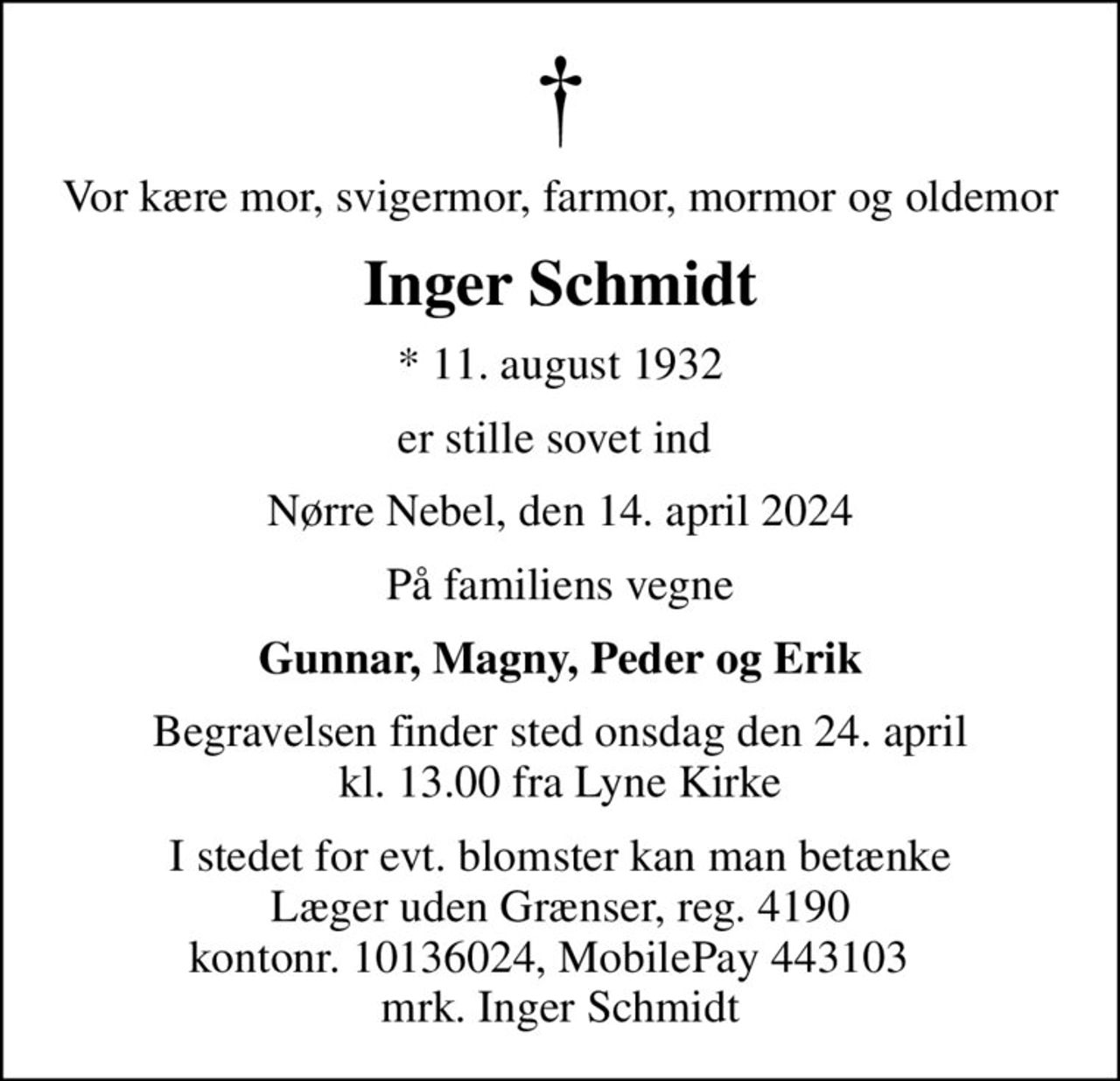 Vor kære mor, svigermor, farmor, mormor og oldemor
Inger Schmidt
* 11. august 1932
er stille sovet ind 
Nørre Nebel, den 14. april 2024
På familiens vegne
Gunnar, Magny, Peder og Erik
Begravelsen finder sted onsdag den 24. april kl. 13.00 fra Lyne Kirke
I stedet for evt. blomster kan man betænke
					Læger uden Grænser reg.4190kontonr.10136024mrk. Inger
					Schmidt