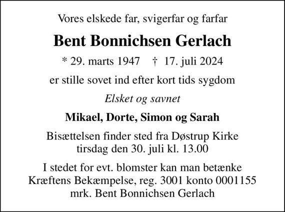 Vores elskede far, svigerfar og farfar
Bent Bonnichsen Gerlach
* 29. marts 1947    &#x271d; 17. juli 2024
er stille sovet ind efter kort tids sygdom
Elsket og savnet
Mikael, Dorte, Simon og Sarah
Bisættelsen finder sted fra Døstrup Kirke  tirsdag den 30. juli kl. 13.00 
I stedet for evt. blomster kan man betænke
					Kræftens Bekæmpelse reg.3001konto0001155mrk. Bent Bonnichsen
					Gerlach