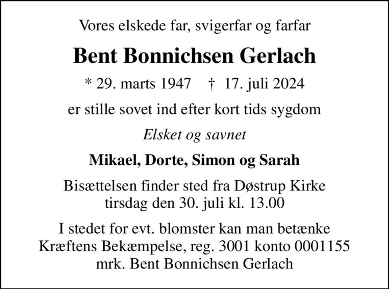 Vores elskede far, svigerfar og farfar
Bent Bonnichsen Gerlach
* 29. marts 1947    ✝ 17. juli 2024
er stille sovet ind efter kort tids sygdom
Elsket og savnet
Mikael, Dorte, Simon og Sarah
Bisættelsen finder sted fra Døstrup Kirke  tirsdag den 30. juli kl. 13.00 
I stedet for evt. blomster kan man betænke
					Kræftens Bekæmpelse reg.3001konto0001155mrk. Bent Bonnichsen
					Gerlach