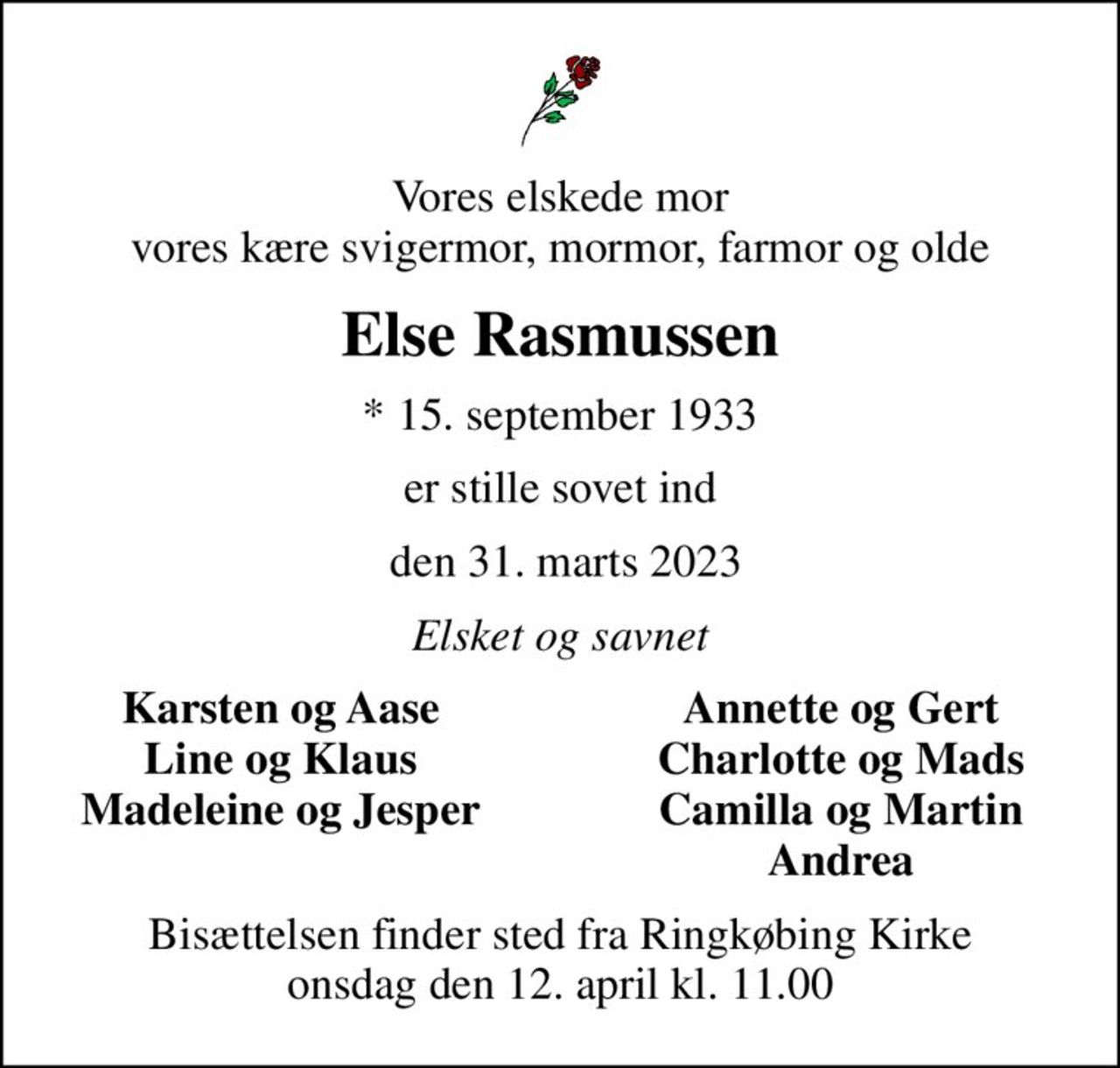 Vores elskede mor vores kære svigermor, mormor, farmor og olde
Else Rasmussen
* 15. september 1933
er stille sovet ind
 den 31. marts 2023
Elsket og savnet
Karsten og Aase
Annette og Gert
Line og Klaus
Charlotte og Mads
Madeleine og Jesper
Camilla og Martin
Andrea
Bisættelsen finder sted fra Ringkøbing Kirke  onsdag den 12. april kl. 11.00