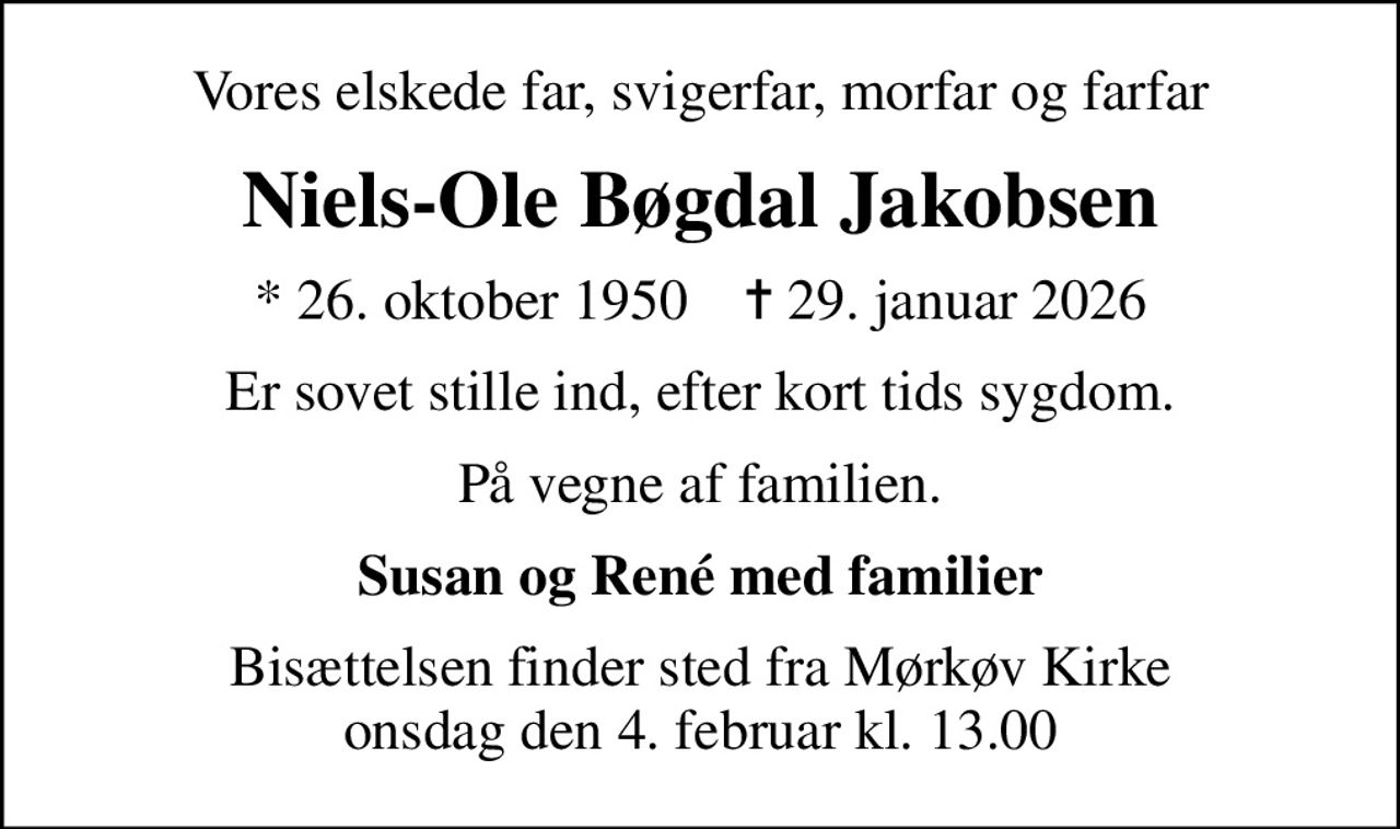 Vores elskede far, svigerfar, morfar og farfar
Niels-Ole Bøgdal Jakobsen
* 26. oktober 1950    ✝ 29. januar 2026
Er sovet stille ind, efter kort tids sygdom.
På vegne af familien.
Susan og René med familier
Bisættelsen finder sted fra Mørkøv Kirke onsdag den 4. februar kl. 13.00