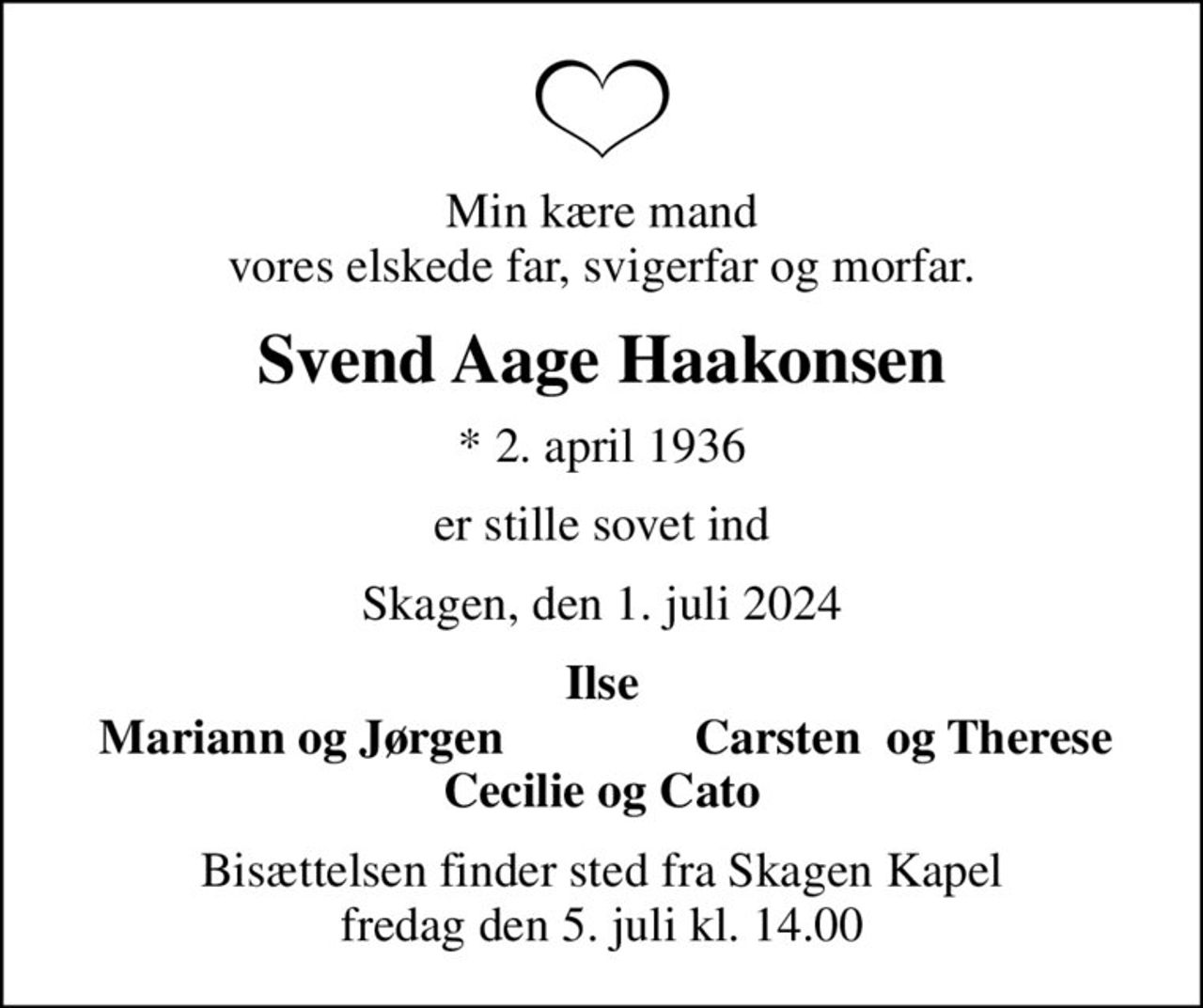 Min kære mand vores elskede far, svigerfar og morfar.
Svend Aage Haakonsen
* 2. april 1936
er stille sovet ind
Skagen, den 1. juli 2024
Ilse
Mariann og Jørgen
Carsten  og Therese
Bisættelsen finder sted fra Skagen Kapel  fredag den 5. juli kl. 14.00