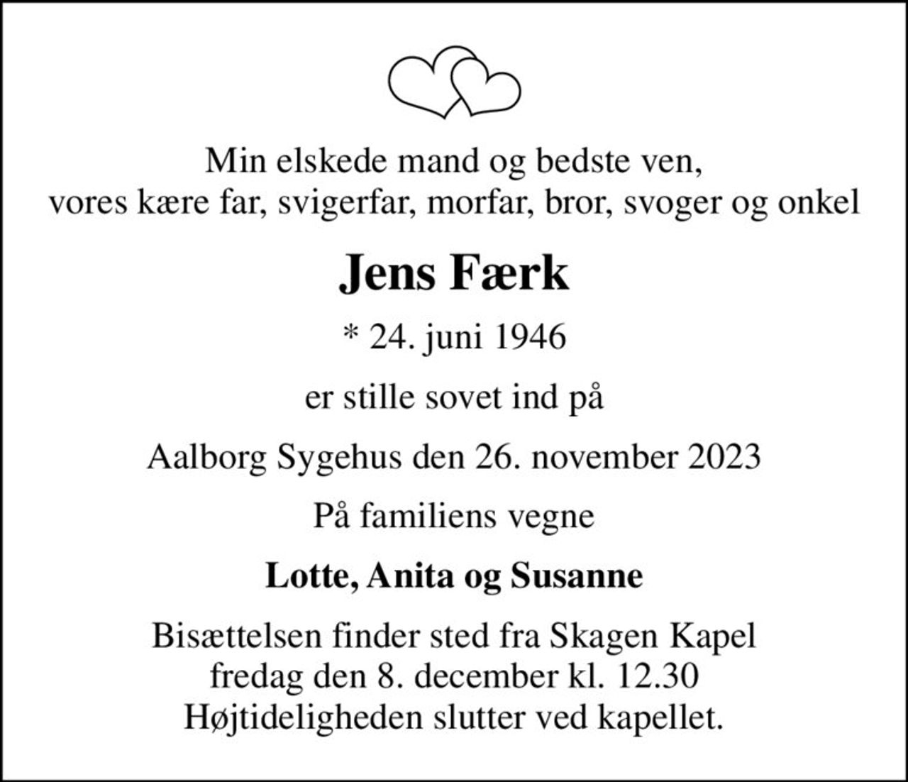 Min elskede mand og bedste ven, vores kære far, svigerfar, morfar, bror, svoger og onkel
Jens Færk
* 24. juni 1946
er stille sovet ind på
Aalborg Sygehus den 26. november 2023
På familiens vegne
Lotte, Anita og Susanne
Bisættelsen finder sted fra Skagen Kapel  fredag den 8. december kl. 12.30  Højtideligheden slutter ved kapellet.