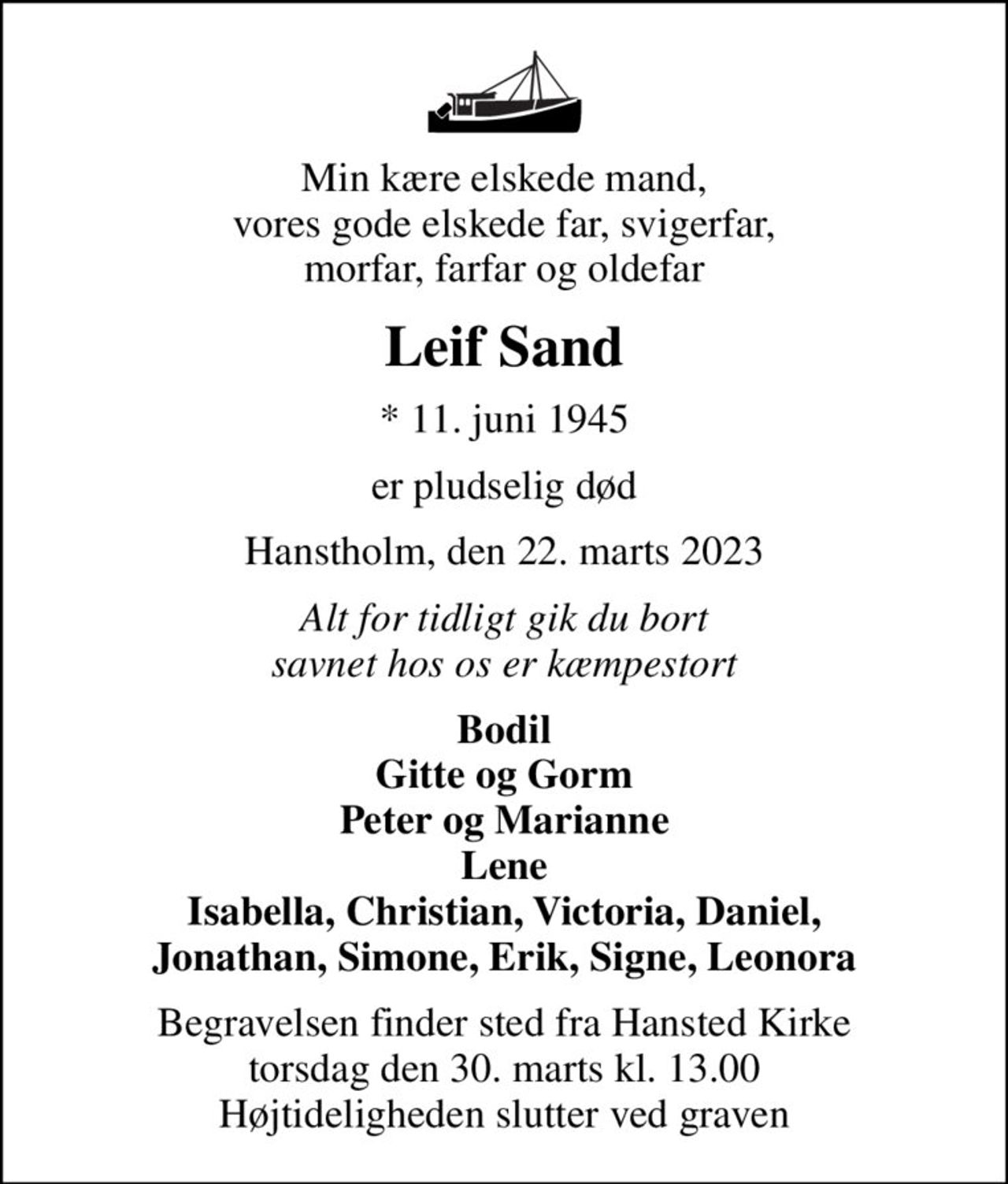 Min kære elskede mand, vores gode elskede far, svigerfar, morfar, farfar og oldefar
Leif Sand
* 11. juni 1945
er pludselig død
Hanstholm, den 22. marts 2023
Alt for tidligt gik du bort savnet hos os er kæmpestort
Bodil Gitte og Gorm Peter og Marianne Lene Isabella, Christian, Victoria, Daniel, Jonathan, Simone, Erik, Signe, Leonora
Begravelsen finder sted fra Hansted Kirke  torsdag den 30. marts kl. 13.00  Højtideligheden slutter ved graven