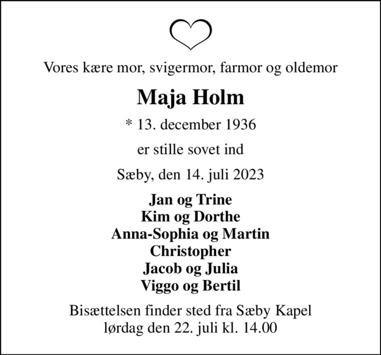 Vores kære mor, svigermor, farmor og oldemor
Maja Holm
* 13. december 1936
er stille sovet ind
Sæby, den 14. juli 2023
Jan og Trine Kim og Dorthe Anna-Sophia og Martin Christopher Jacob og Julia Viggo og Bertil
Bisættelsen finder sted fra Sæby Kapel  lørdag den 22. juli kl. 14.00