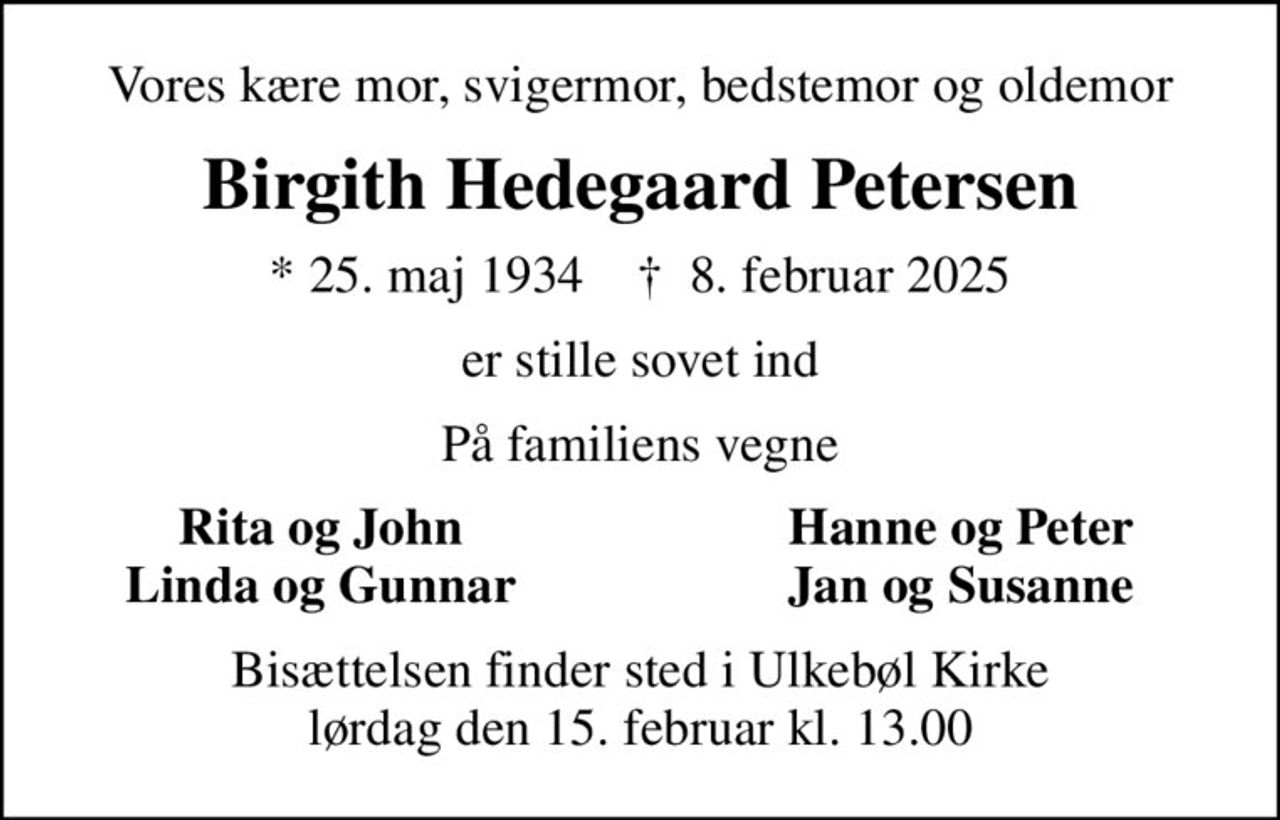 Vores kære mor, svigermor, bedstemor og oldemor
Birgith Hedegaard Petersen
* 25. maj 1934    ✝ 8. februar 2025
er stille sovet ind
På familiens vegne
Rita og John
Hanne og Peter
Linda og Gunnar
Jan og Susanne
Bisættelsen finder sted i Ulkebøl Kirke  lørdag den 15. februar kl. 13.00