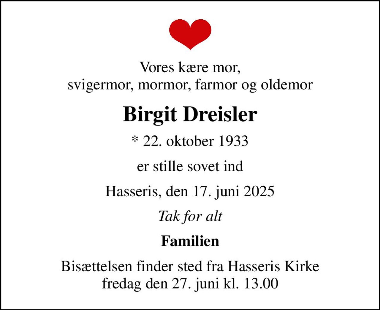 Vores kære mor, svigermor, mormor, farmor og oldemor
Birgit Dreisler
* 22. oktober 1933
er stille sovet ind
Hasseris, den 17. juni 2025
Tak for alt
Familien
Bisættelsen finder sted fra Hasseris Kirke  fredag den 27. juni kl. 13.00