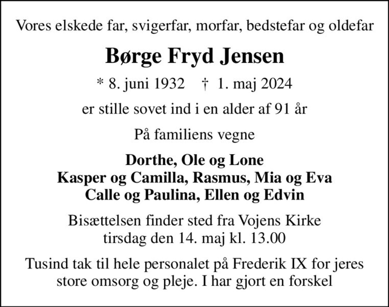 Vores elskede far, svigerfar, morfar, bedstefar og oldefar
Børge Fryd Jensen
* 8. juni 1932    ✝ 1. maj 2024
er stille sovet ind i en alder af 91 år
På familiens vegne
Dorthe, Ole og Lone Kasper og Camilla, Rasmus, Mia og Eva Calle og Paulina, Ellen og Edvin
Bisættelsen finder sted fra Vojens Kirke  tirsdag den 14. maj kl. 13.00 
Tusind tak til hele personalet på Frederik IX for jeres store omsorg og pleje. I har gjort en forskel