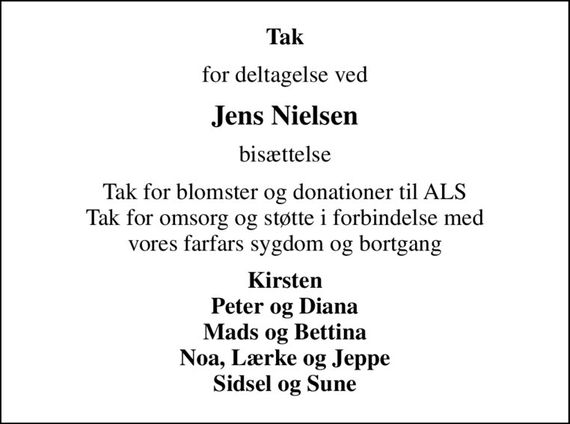 Tak
for deltagelse ved
Jens Nielsen
bisættelse
Tak for blomster og donationer til ALS Tak for omsorg og støtte i forbindelse med vores farfars sygdom og bortgang
Kirsten Peter og Diana Mads og Bettina Noa, Lærke og Jeppe Sidsel og Sune