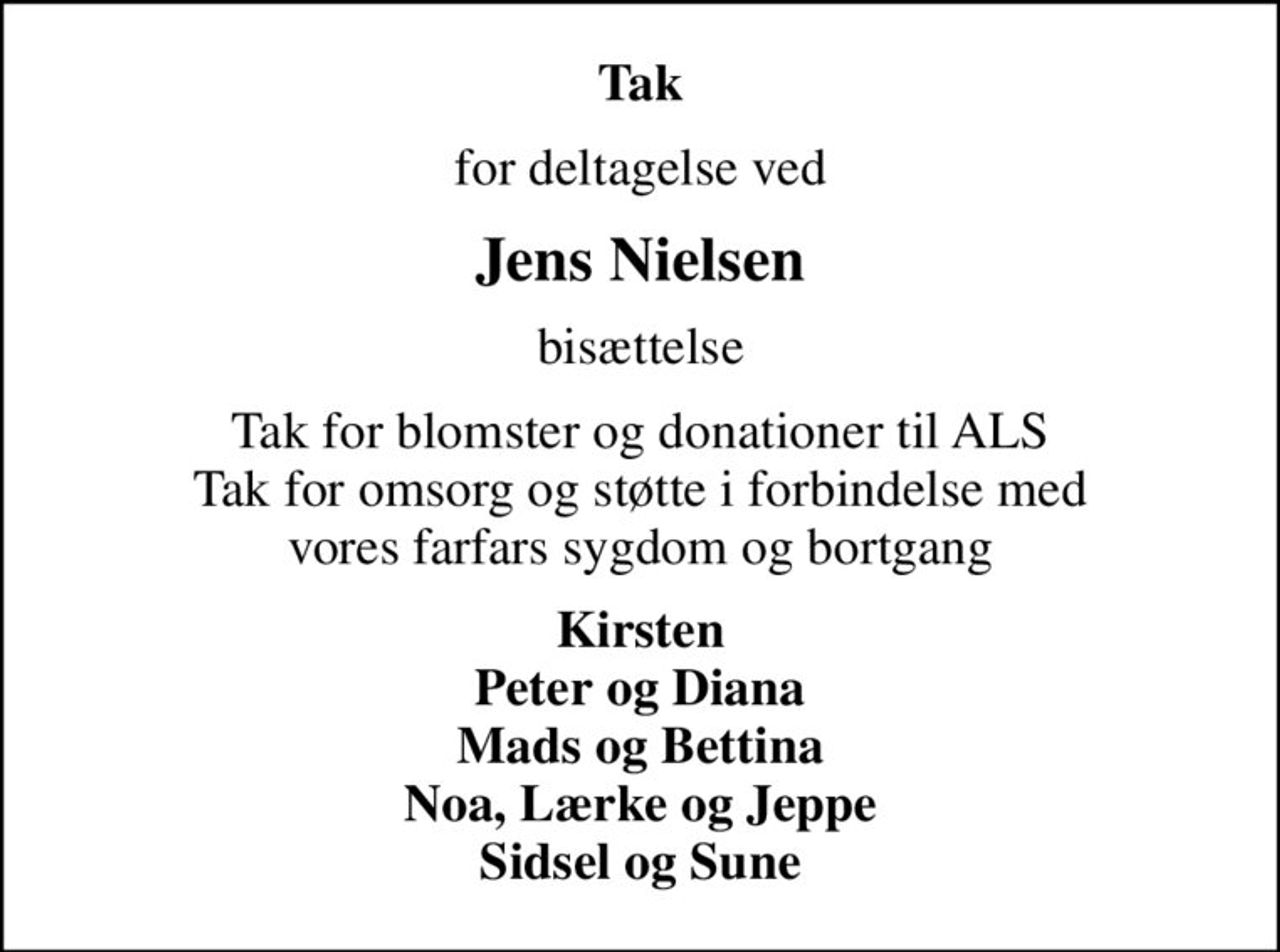 Tak
for deltagelse ved
Jens Nielsen
bisættelse
Tak for blomster og donationer til ALS Tak for omsorg og støtte i forbindelse med vores farfars sygdom og bortgang
Kirsten Peter og Diana Mads og Bettina Noa, Lærke og Jeppe Sidsel og Sune