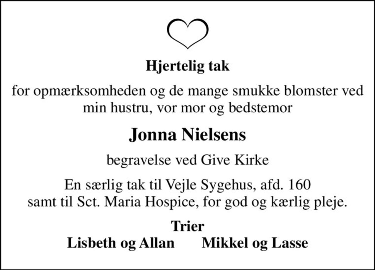 Hjertelig tak
for opmærksomheden og de mange smukke blomster ved min hustru, vor mor og bedstemor
Jonna Nielsens
begravelse ved Give Kirke
En særlig tak til Vejle Sygehus, afd. 160 samt til Sct. Maria Hospice, for god og kærlig pleje.
Trier Lisbeth og Allan       Mikkel og Lasse