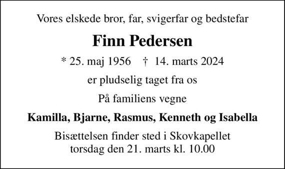 Vores elskede bror, far, svigerfar og bedstefar
Finn Pedersen
* 25. maj 1956    &#x271d; 14. marts 2024
er pludselig taget fra os
På familiens vegne
Kamilla, Bjarne, Rasmus, Kenneth og Isabella
Bisættelsen finder sted i Skovkapellet  torsdag den 21. marts kl. 10.00