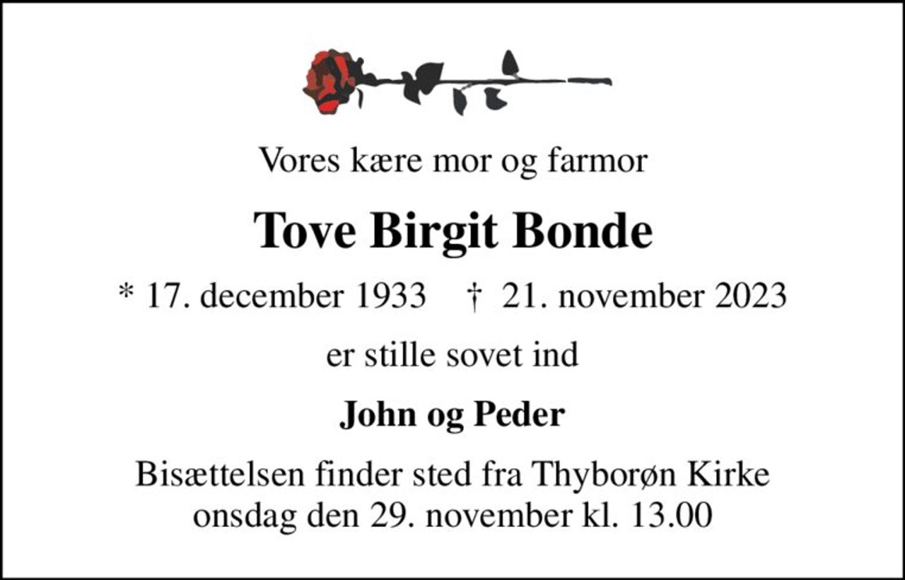 Vores kære mor og farmor
Tove Birgit Bonde
* 17. december 1933    ✝ 21. november 2023
er stille sovet ind
John og Peder
Bisættelsen finder sted fra Thyborøn Kirke  onsdag den 29. november kl. 13.00