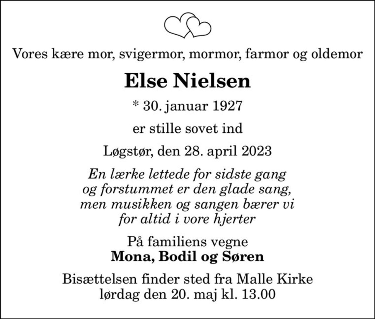 Vores kære mor, svigermor, mormor, farmor og oldemor
Else Nielsen
* 30. januar 1927
er stille sovet ind
Løgstør, den 28. april 2023
En lærke lettede for sidste gang og forstummet er den glade sang, men musikken og sangen bærer vi for altid i vore hjerter
På familiens vegne
Mona, Bodil og Søren
Bisættelsen finder sted fra Malle Kirke  lørdag den 20. maj kl. 13.00