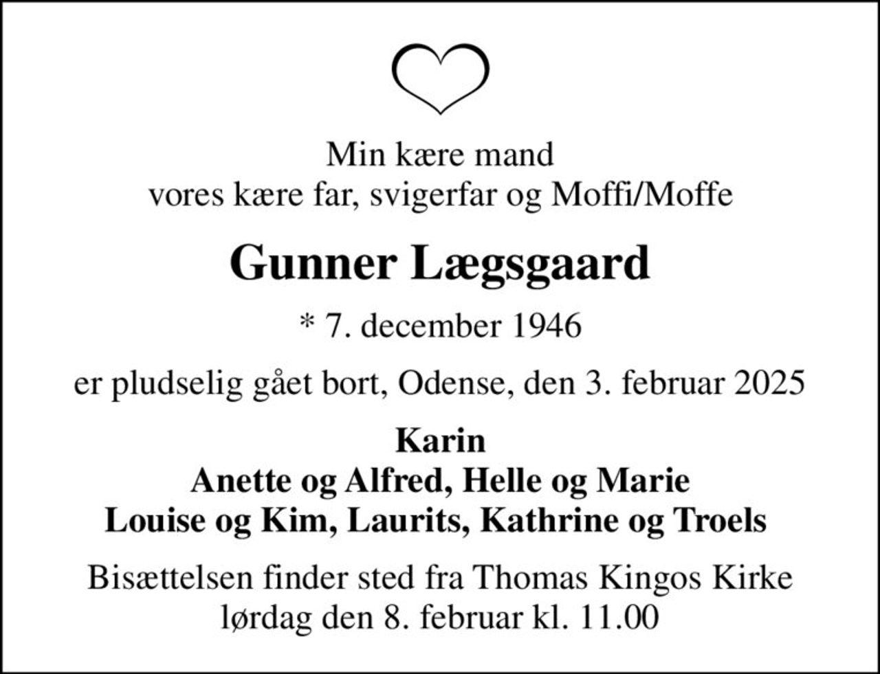 Min kære mand vores kære far, svigerfar og Moffi/Moffe
Gunner Lægsgaard
* 7. december 1946
er pludselig gået bort, Odense, den 3. februar 2025
Karin Anette og Alfred, Helle og Marie Louise og Kim, Laurits, Kathrine og Troels 
Bisættelsen finder sted fra Thomas Kingos Kirke  lørdag den 8. februar kl. 11.00