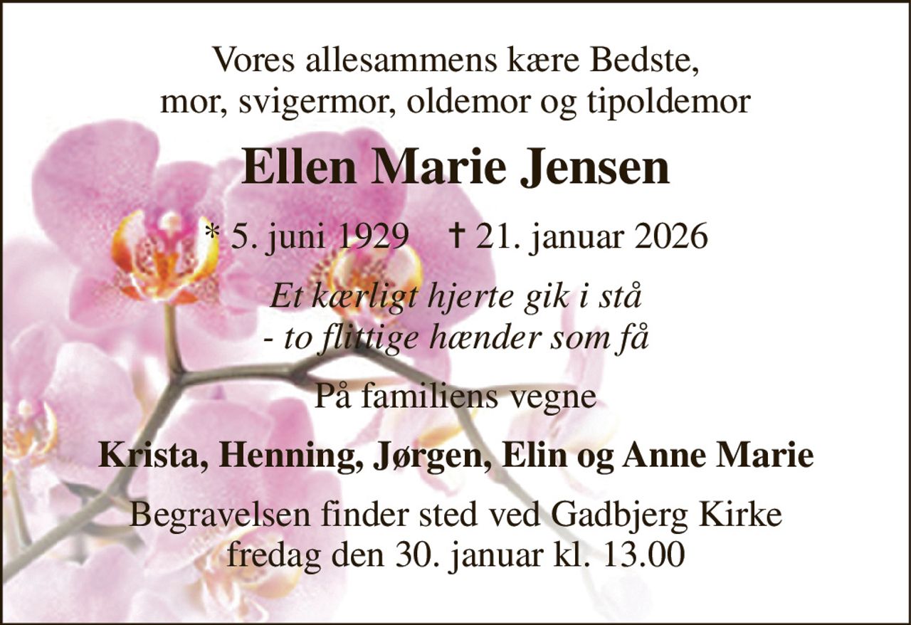 Vores allesammens kære Bedste, mor, svigermor, oldemor og tipoldemor 
Ellen Marie Jensen 
* 5. juni 1929    ✝ 21. januar 2026 
Et kærligt hjerte gik i stå - to flittige hænder som få 
På familiens vegne 
Krista, Henning, Jørgen, Elin og Anne Marie 
Begravelsen finder sted ved Gadbjerg Kirke fredag den 30. januar kl. 13.00