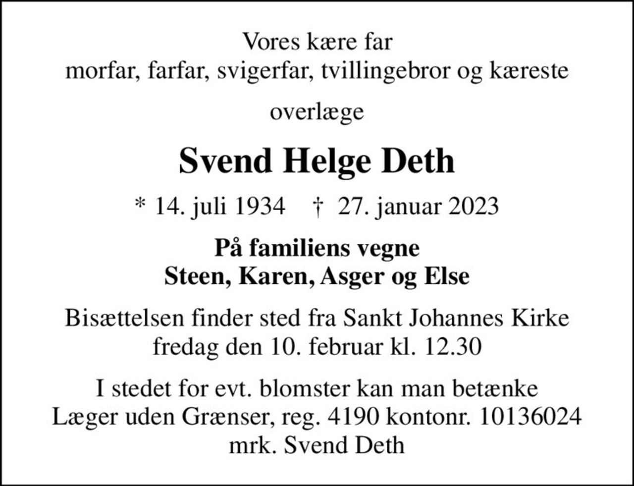 Vores kære far morfar, farfar, svigerfar, tvillingebror og kæreste
overlæge
Svend Helge Deth
* 14. juli 1934    ✝ 27. januar 2023
På familiens vegne Steen, Karen, Asger og Else
Bisættelsen finder sted fra Sankt Johannes Kirke  fredag den 10. februar kl. 12.30 
I stedet for evt. blomster kan man betænke
					Læger uden Grænser reg.4190kontonr.10136024mrk. Svend Helge
					Deth
I stedet for evt. blomster kan man betænke Læger uden Grænser, reg. 4190 kontonr. 10136024 mrk. Svend Deth
