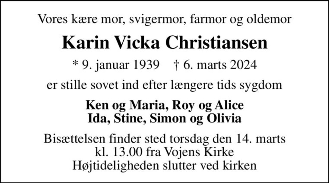 Vores kære mor, svigermor, farmor og oldemor
Karin Vicka Christiansen
* 9. januar 1939    ✝ 6. marts 2024
er stille sovet ind efter længere tids sygdom
Ken og Maria, Roy og Alice Ida, Stine, Simon og Olivia
Bisættelsen finder sted torsdag den 14. marts kl. 13.00 fra Vojens Kirke Højtideligheden slutter ved kirken