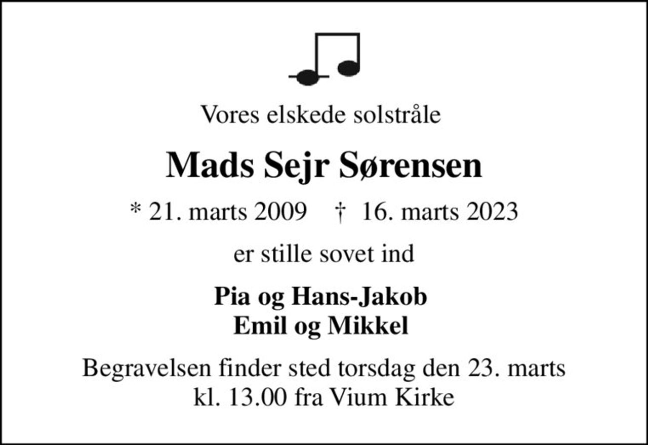 Vores elskede solstråle 
Mads Sejr Sørensen
* 21. marts 2009    ✝ 16. marts 2023
er stille sovet ind
Pia og Hans-Jakob  Emil og Mikkel 
Begravelsen finder sted torsdag den 23. marts kl. 13.00 fra Vium Kirke