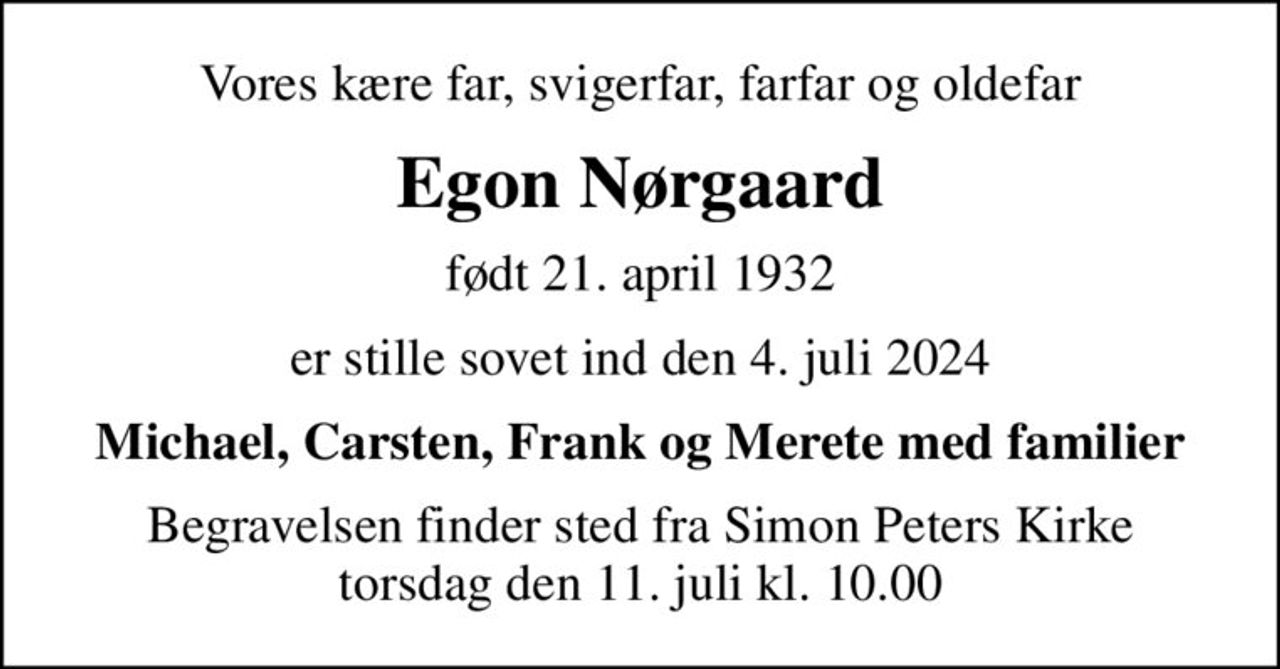 Vores kære far, svigerfar, farfar og oldefar
Egon Nørgaard
født 21. april 1932
er stille sovet ind den 4. juli 2024
Michael, Carsten, Frank og Merete med familier
Begravelsen finder sted fra Simon Peters Kirke  torsdag den 11. juli kl. 10.00