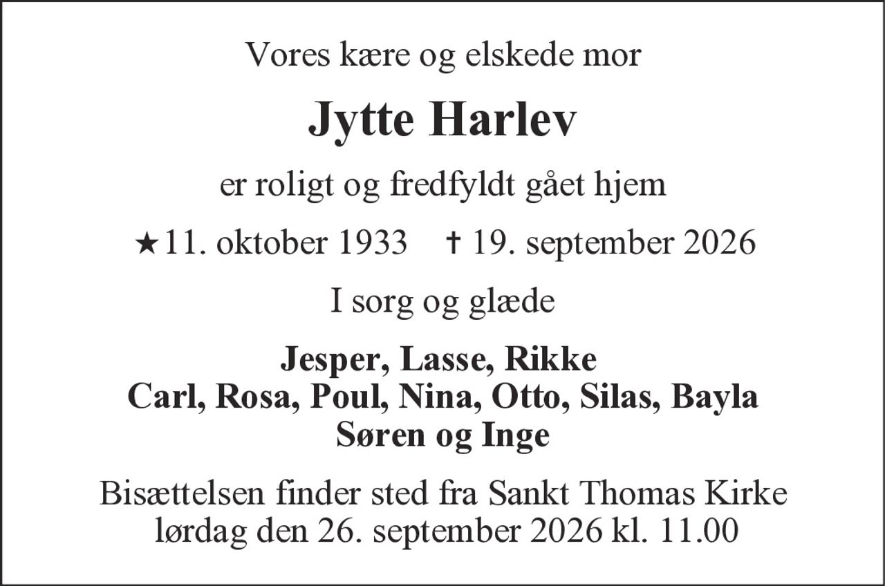 Vores kære og elskede mor
Jytte Harlev
er roligt og fredfyldt gået hjem
★11. oktober 1933 ✝ 19. september 2026
I sorg og glæde
Jesper, Lasse, Rikke
Carl, Rosa, Poul, Nina, Otto, Silas, Bayla
Søren og Inge
Bisættelsen finder sted fra Sankt Thomas Kirke
lørdag den 26. september 2026 kl. 11.00