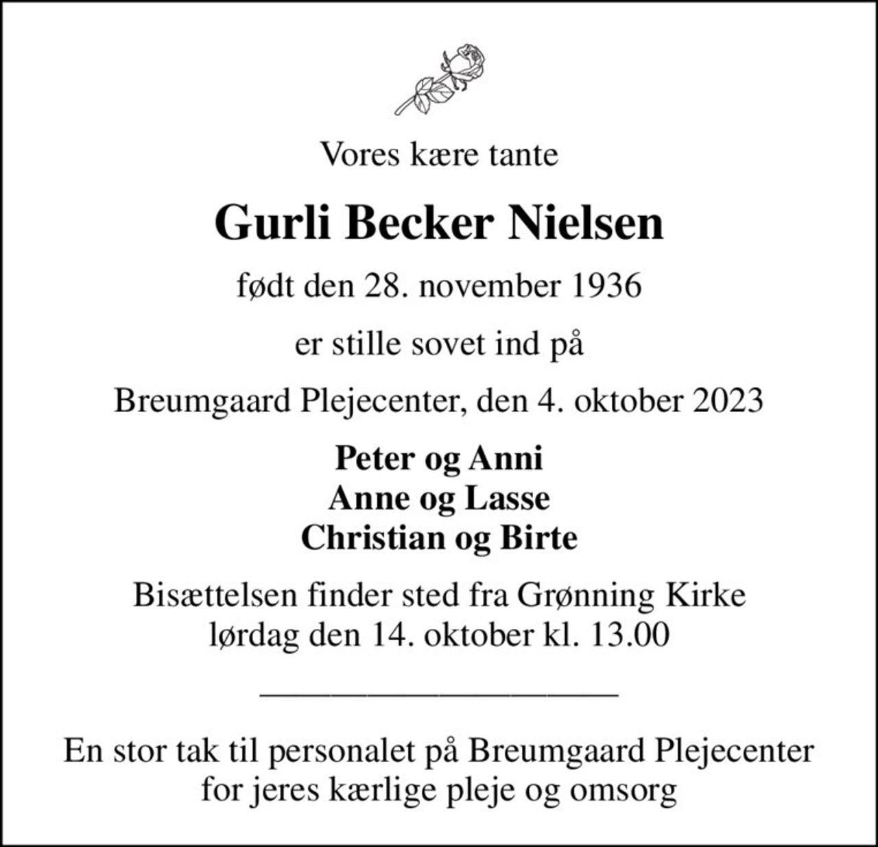 Vores kære tante
Gurli Becker Nielsen
født den 28. november 1936
er stille sovet ind på
Breumgaard Plejecenter, den 4. oktober 2023
Peter og Anni Anne og Lasse Christian og Birte
Bisættelsen finder sted fra Grønning Kirke  lørdag den 14. oktober kl. 13.00 
En stor tak til personalet på Breumgaard Plejecenter for jeres kærlige pleje og omsorg