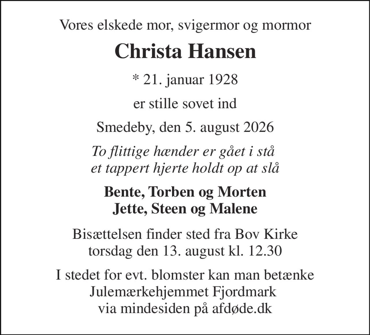 Vores elskede mor, svigermor og mormor 
Christa Hansen 
*​ 21. januar 1928 
er stille sovet ind 
Smedeby, den 5. august 2026 
To flittige hænder er gået i stå  et tappert hjerte holdt op at slå 
Bente, Torben og Morten Jette, Steen og Malene 
Bisættelsen​ finder sted fra Bov Kirke​ torsdag den 13. august​ kl. 12.30 
I stedet for evt. blomster kan man betænke Julemærkehjemmet Fjordmark  via mindesiden på afdøde.dk