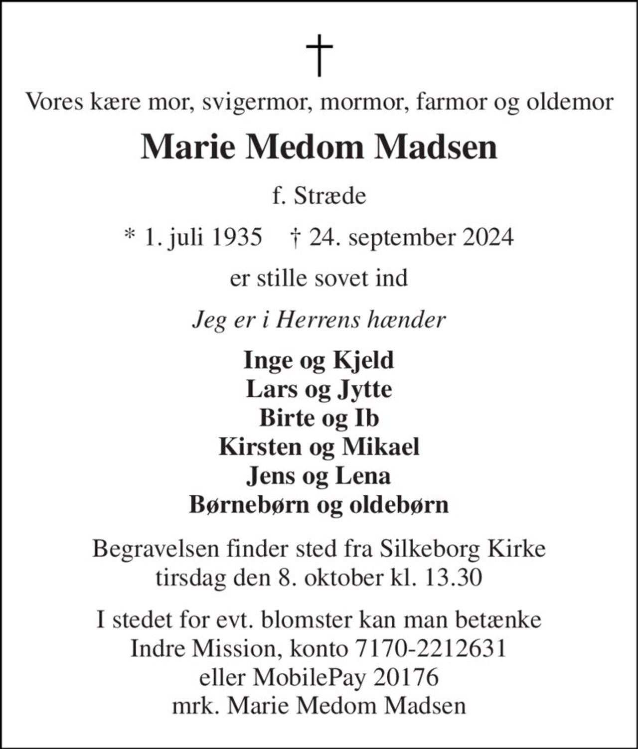 Vores kære mor, svigermor, mormor, farmor og oldemor 
Marie Medom Madsen 
f. Stræde 
* 1. juli 1935    † 24. september 2024 
er stille sovet ind 
Jeg er i Herrens hænder 
Inge og Kjeld Lars og Jytte Birte og Ib Kirsten og Mikael Jens og Lena Børnebørn og oldebørn 
Begravelsen finder sted fra Silkeborg Kirke tirsdag den 8. oktober kl. 13.30 
I stedet for evt. blomster kan man betænke Indre Mission, konto 7170-2212631 eller MobilePay 20176 mrk. Marie Medom Madsen