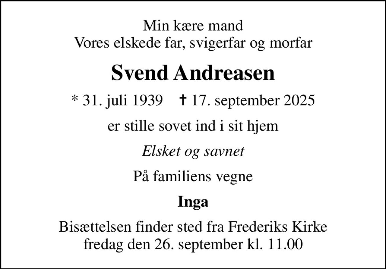 Min kære mand Vores elskede far, svigerfar og morfar
Svend Andreasen
* 31. juli 1939    ✝ 17. september 2025
er stille sovet ind i sit hjem
Elsket og savnet
På familiens vegne
Inga
Bisættelsen finder sted fra Frederiks Kirke  fredag den 26. september kl. 11.00