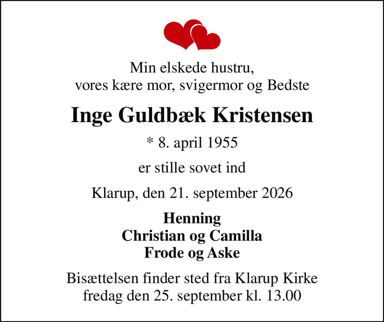 Min elskede hustru, vores kære mor, svigermor og Bedste
Inge Guldbæk Kristensen
* 8. april 1955
er stille sovet ind
Klarup, den 21. september 2026
Henning Christian og Camilla Frode og Aske
Bisættelsen finder sted fra Klarup Kirke  fredag den 25. september kl. 13.00