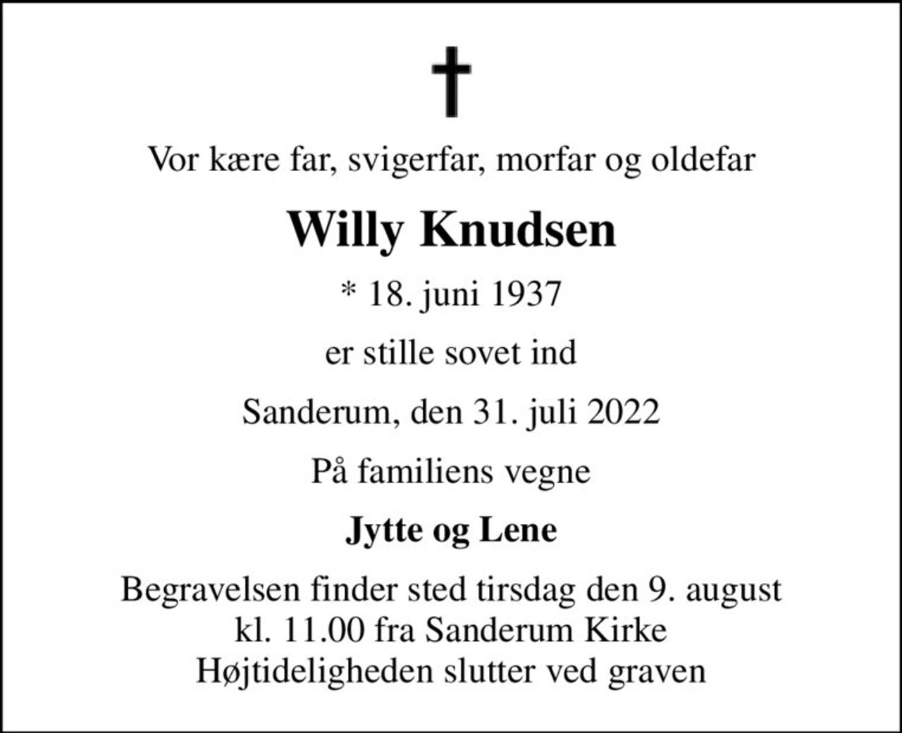 Vor kære far, svigerfar, morfar og oldefar
Willy Knudsen
* 18. juni 1937
er stille sovet ind
Sanderum, den 31. juli 2022
På familiens vegne
Jytte og Lene
Begravelsen finder sted tirsdag den 9. august kl. 11.00 fra Sanderum Kirke Højtideligheden slutter ved graven