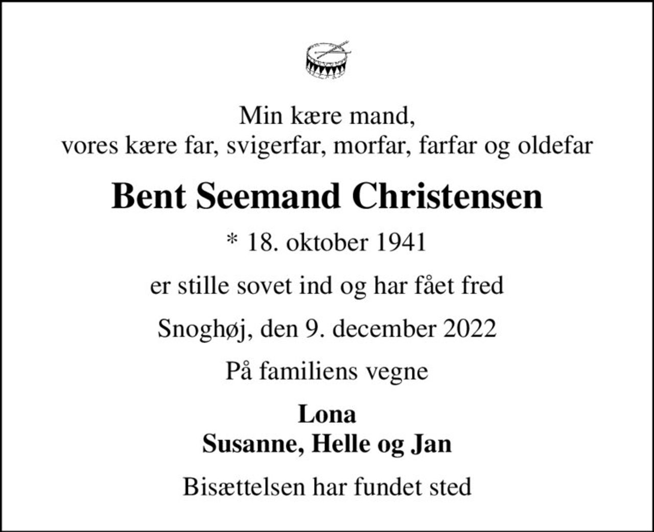 Min kære mand, vores kære far, svigerfar, morfar, farfar og oldefar
Bent Seemand Christensen
* 18. oktober 1941
er stille sovet ind og har fået fred
Snoghøj, den 9. december 2022
På familiens vegne
Lona Susanne, Helle og Jan
Bisættelsen har fundet sted