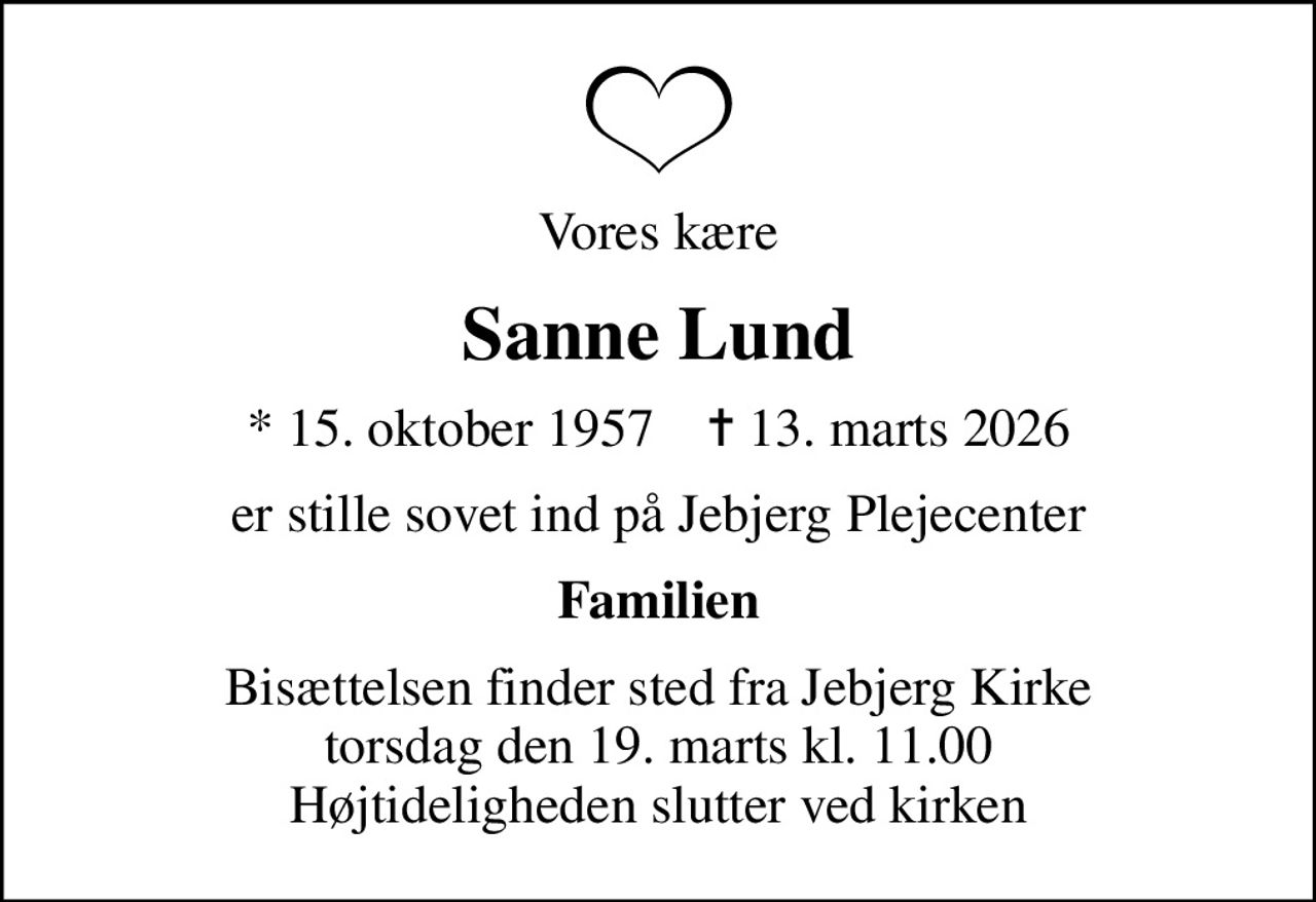 Vores kære
Sanne Lund
* 15. oktober 1957    ✝ 13. marts 2026
er stille sovet ind på Jebjerg Plejecenter
Familien
Bisættelsen finder sted fra Jebjerg Kirke  torsdag den 19. marts kl. 11.00  Højtideligheden slutter ved kirken