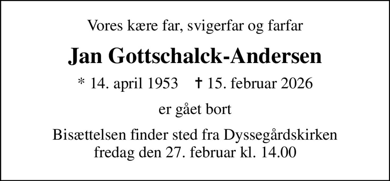Vores kære far, svigerfar og farfar
Jan Gottschalck-Andersen
* 14. april 1953    ✝ 15. februar 2026
er gået bort
Bisættelsen finder sted fra Dyssegårdskirken  fredag den 27. februar kl. 14.00