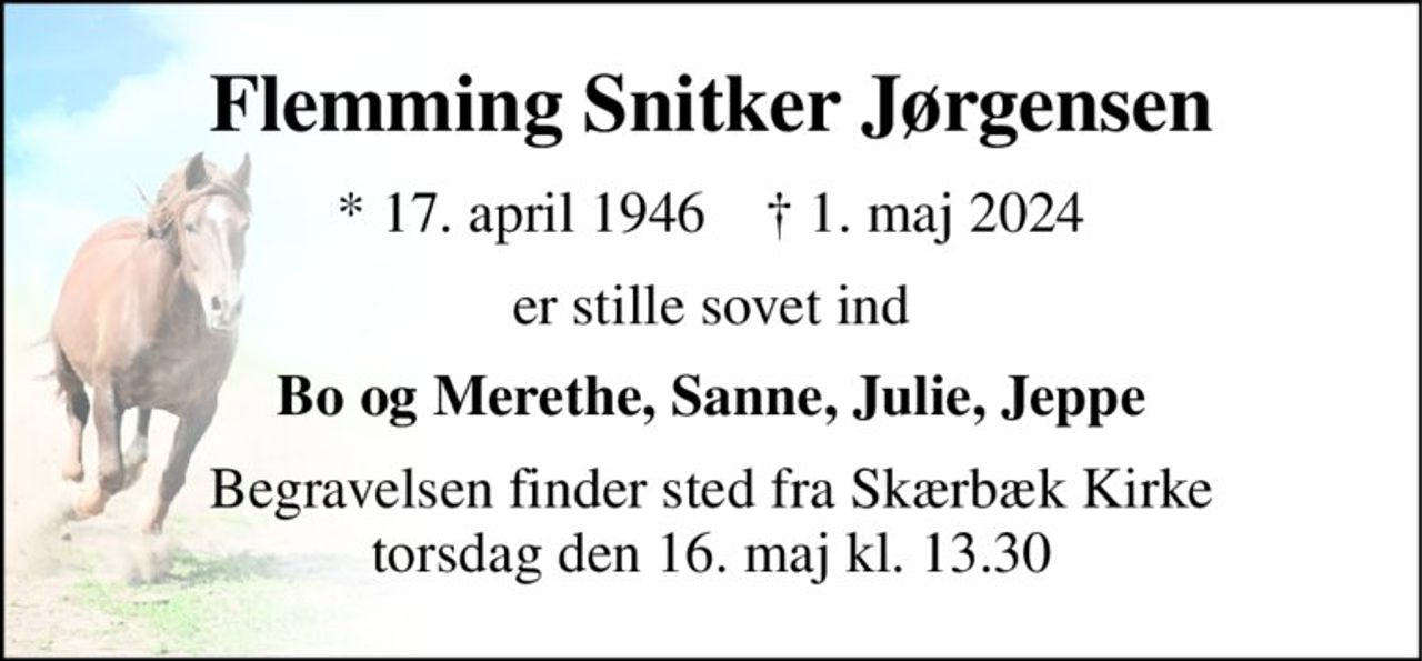 Flemming Snitker Jørgensen 
*​ 17. april 1946​    †​ 1. maj 2024 
er stille sovet ind 
Bo og Merethe, Sanne, Julie, Jeppe 
Begravelsen finder sted fra Skærbæk Kirke torsdag den 16. maj kl. 13.30