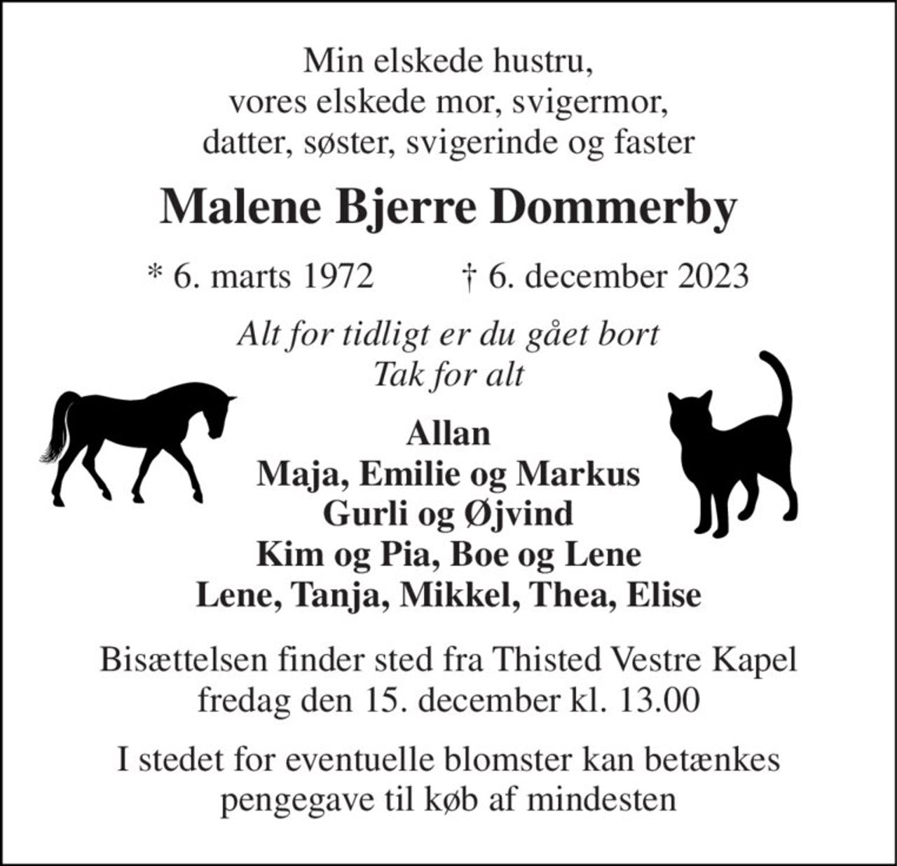 Min elskede hustru, vores elskede mor, svigermor, datter, søster, svigerinde og faster 
Malene Bjerre Dommerby 
*​ 6. marts 1972 
†​ 6. december 2023​ 
Alt for tidligt er du gået bort Tak for alt 
Allan Maja, Emilie og Markus Gurli og Øjvind Kim og Pia, Boe og Lene Lene, Tanja, Mikkel, Thea, Elise 
Bisættelsen​ finder sted fra Thisted Vestre Kapel​ fredag den 15. december​ kl. 13.00 
I stedet for eventuelle blomster kan i stedet betænkes pengegave til køb af mindesten